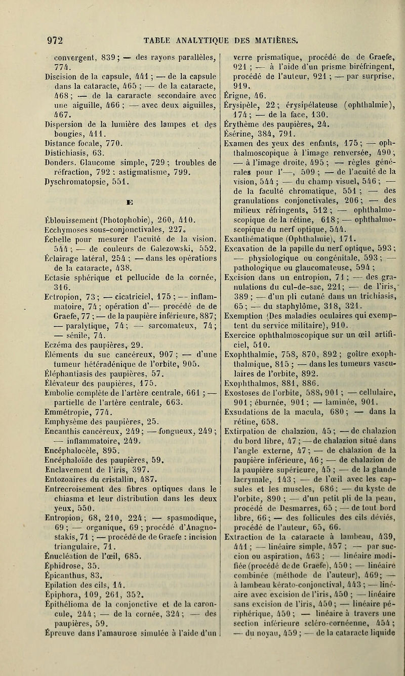 convergent, 839; — des rayons parallèles, 774. Discision de la capsule, 441 ; — de la capsule dans la cataracte, 465 ; — de la cataracte, 468; — de la cararacte secondaire avec une aiguille, 466 ; — avec deux aiguilles, 467. Dispersion de la lumière des lampes et des bougies, 411. Distance focale, 770. Distichiasis, 63. Donders. Glaucome simple, 729 ; troubles de réfraction, 792 ; astigmatisme, 799. Dyschromatopsie, 551. Éblouissement (Photopbobie), 260, 410. Ecchymoses sous-conjonctivales, 227» Echelle pour mesurer l'acuité de la vision. 544; — de couleurs de Calezowski, 552. Éclairage latéral, 254 ; —dans les opérations de la cataracte, 438. Ectasie sphérique et pellucide de la cornée, 316. Ectropion, 73 ; — cicatriciel, 175 ; — inflam- matoire, 74 ; opération d'-— procédé de de Graefe, 77 ; — de la paupière inférieure, 887; — paralytique, 74; — sarcomateux, 74; — sénile, 74. Eczéma des paupières, 29. Éléments du suc cancéreux, 907 ; — d'une tumeur hétéradénique de l'orbite, 905. Éléphantiasis des paupières, 57. Élévateur des paupières, 175. Embolie complète de l'artère centrale, 661 ; — partielle de l'artère centrale, 663. Emmétropie, 774. Emphysème des paupières, 25. Encanthis cancéreux, 249 ; — fongueux, 249 ; ■— inflammatoire, 249, Encéphalocèle, 895. Encéphaloïde des paupières, 59. Enclavement de l'iris, 397. Entozoaires du cristallin, 487. Entrecroisement des fibres optiques dans le chiasma et leur distribution dans les deux yeux, 550. Entropion, 68, 210, 224; — spasmodique, 09 ; — organique, 69 ; procédé d'Anagno- stakis, 71 ; — procédé de de Graefe : incision triangulaire, 71. Énucléation de l'œil, 685. Éphidrose, 35. Épicanthus, 83. Epilation des cils, 14. Épiphora, 109, 261, 35?. Épithélioma de la conjonctive et de la caron- cule, 244; — de la cornée, 324; — des paupières, 59. Épreuve dans l'amaurose simulée à l'aide d'un verre prismatique, procédé de de Graefe, 921 ; — à l'aide d'un prisme biréfringent, procédé de l'auteur, 921 ; — par surprise, 919. Érigne, 46. Érysipèle, 22; érysipélateuse (ophthalmie), 174; — delà face, 130. Érythème des paupières, 24. Ésérine, 384, 791. Examen des yeux des enfants, 175; —■ oph- Ihalmoscopique à l'image renversée, 490; — à l'image droite, 495; — règles géné- rales pour 1'—, 509 ; — de l'acuité de la vision, 544 ; — du champ visuel, 546 ; — de la faculté chromatique, 551 ; — des granulations conjonctivales, 206; — des milieux réfringents, 512; — ophthalnlo- scopique de la rétine, 618; — ophthalmo- scopique du nerf optique, 544. Exanthématique (Ophthalmie), 171. Excavation de la papille du nerf optique, 593; — physiologique ou congénitale, 593 ; — pathologique ou glaucomaleuse, 594 ; Excision dans un entropion, 71 ; — des gra- nulations du cul-de-sac, 221; — de l'iris, 389 ; — d'un pli cutané dans un trichiasis, 65; — du staphylôme, 318, 321. Exemption (Des maladies oculaires qui exemp- tent du service militaire), 910. Exercice ophthalmoscopique sur un œil artifi- ciel, 510. Exophthalmie, 758, 870, 892; goitre exoph- thalmique, 815 ; — dans les tumeurs vascu- laires de l'orbite, 892. Exophthalmos, 881, 886. Exostoses de l'orbite, 588, 90 1 ; — cellulaire, 901;éburnée, 901; —laminée, 901. Exsudations de la macula, 680 ; — dans la rétine, 658. Extirpation de chalazion, 45 ; — de chalazion du bord libre, 47 ; —de chalazion situé dans l'angle externe, 47 ; — de chalazion de la paupière inférieure, 46; — de chalazion de la paupière supérieure, 45 ; — de la glande lacrymale, 143; — de l'œil avec les cap- sules et les muscles, 686; —du kyste de l'orbite, 890 ; — d'un petit pli de la peau, procédé de Desmarres, 65 ; — de tout bord libre, 66; — des follicules des cils déviés, procédé de l'auteur, 65, 66. Extraction de la cataracte à lambeau, 439, 441 ; — linéaire simple, 457 ; — par suc- cion ou aspiration, 463 ; — linéaire modi- fiée (procédé de de Graefe), 450; — linéaire combinée (mélhode de l'auteur), 469; — à lambeau kérato-conjonctival, 443 ; — liné- aire avec excision de l'iris, 450 ; — linéaire sans excision de l'iris, 450; — linéaire pé- riphérique, 450; — linéaire à travers une section inférieure scléro-cornéenne, 454 ; — du noyau, 459 ; — de la cataracte liquide