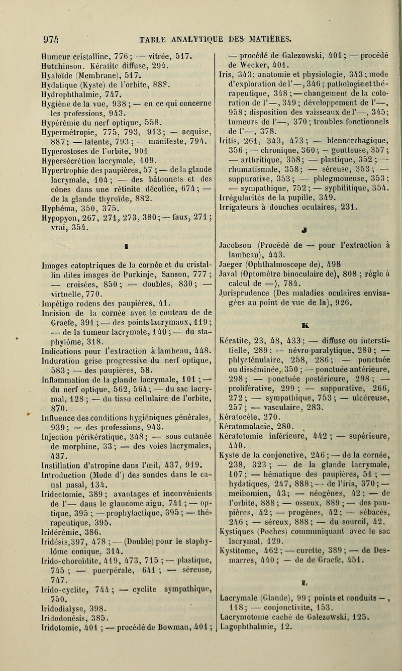 Humeur cristalline, 776; — vitrée, 517, Hutchinson. Kératite diffuse, 294. Hyaloïde (Membrane), 517. Hydatique (Kyste) de l'orbite, 888. Hydrophthalmie, 747. Hygiène de la vue, 938 ; — en ce qui concerne les professions, 943. Hypérémie du nerf optique, 558. Hypermétropie, 775, 793, 913; — acquise, 887; —latente, 793; —manifeste, 794. Hyperostoses de l'orbite, 901 Hypersécrétion lacrymale, 109. Hypertrophie des paupières, 57 ; — de la glande lacrymale, 104; — des bâtonnets et des cônes dans une rétinite décollée, 674 ; — de la glande thyroïde, 882. Hyphéma, 350, 375. Hypopyon, 267, 271, 273, 380 ; — faux, 271 ; vrai, 354. Images catoptriques de la cornée et du cristal- lin dites images de Purkinje, Sanson, 777 ; — croisées, 850 ; — doubles, 830 ; — virtuelle, 770. Impétigo rodens des paupières, 41. Incision de la cornée avec le couteau de de Graefe, 391 ; — des points lacrymaux, 119 ; — de la tumeur lacrymale, 140 ; — du sta- phylôme, 318. Indications pour l'extraction à lambeau, 448. Induration grise progressive du nerf optique, 583; —des paupières, 58. Inflammation de la glande lacrymale, 101 ; — du nerf optique, 562, 564; —du sac lacry- mal, 128; — du tissu cellulaire de l'orbite, 870. Influence des conditions hygiéniques générales, 939; — des professions, 943. Injection périkératique, 348 ; — sous cutanée de morphine, 33 ; — des voies lacrymales, 437. Instillation d'atropine dans l'œil, 437, 919. Introduction (Mode d'j des sondes dans le ca- nal nasal, 134. Iridectomie, 389 ; avantages et inconvénients de 1'— dans le glaucome aigu, 741 ; — op- tique, 395 ; —prophylactique, 395 ; — thé- rapeutique, 395. lridérémie, 386. Iridésis,397, 478 ; — (Double) pour le staphy- lôme conique, 314. Irido-choroïdite, 419, 473, 715 ; — plastique, 745 ; — puerpérale, 641 ; — séreuse, 747. lrido-cyclite, 744 ; — cyclite sympathique, 750. Iridodialyse, 398. Iridodonésis, 385. lridotomie, 401 ; — procédé de Bowman, 401 ; — procédé de Galezowski, 401 ; — procédé de Wecker, 401. Iris, 343; anatomie et physiologie, 343; mode d'exploration del'—,346; pathologie et thé- rapeutique, 348; — changement delà colo- ration de 1'—, 349 ; développement de 1'—, 958; disposition des vaisseaux del'—, 345; tumeurs de 1'—, 370; troubles fonctionnels del'—, 378. Iritis, 261, 343, 473; — blennorrhagique, 356 ; — chronique, 360 ; - goutteuse, 357 ; — arthritique, 358; — plastique, 352 ; — rhumatismale, 358; — séreuse, 353; — suppurative, 353; — phlegmoneuse, 353; — sympathique, 752 ; — syphilitique, 354. Irrégularités de la pupille, 349. Irrigateurs à douches oculaires, 231. Jacobson (Procédé de — pour l'extraction à lambeau), 443. Jaeger (Ophthalmoscope de), 498 Javal (Optomètre binoculaire de), 808 ; règle à calcul de —), 784. Jurisprudence (Des maladies oculaires envisa- gées au point de vue de la), 926. K Kératite, 23, 48, 433; — diffuse ou intersti- tielle, 289; — névro-paralytique, 280; — phlycténulaire, 258, 286 ; — ponctuée ou disséminée, 350 ; — ponctuée antérieure, 298; — ponctuée postérieure, 298; — proliférative, 299 ; — suppurative, 266, 272 ; — sympathique, 753 ; — ulcéreuse, 257 ; — vasculaire, 283. Kératocèle, 270. Kératomalacie, 280. Kératotomie inférieure, 442 ; — supérieure, 440. Kysle de la conjonctive, 246; — delà cornée, 238, 323 ; — de la glande lacrymale, 107; — hématique des paupières, 51 ; — hydatiques, 247, 888; — de l'iris, 370; — meibomien, 43; — néogènes, 42; — de l'orbite, 888 ; — osseux, 889 ; — des pau- pières, 42; — progènes, 42; — sébacés, 246 ; — séreux, 888; — du sourcil, 42. Kystiques (Poches) communiquant avec le sac lacrymal. 129. Kystitome, 462 ; — curette, 389 ; — de Des- marres, 440; — de de Graefe, 451. Lacrymale (Glande), 99 ; points et conduits — , 118; — conjonctivite, 153. Lacrymotome cache de Galezowski, 125. Lagophthalmie, 12.