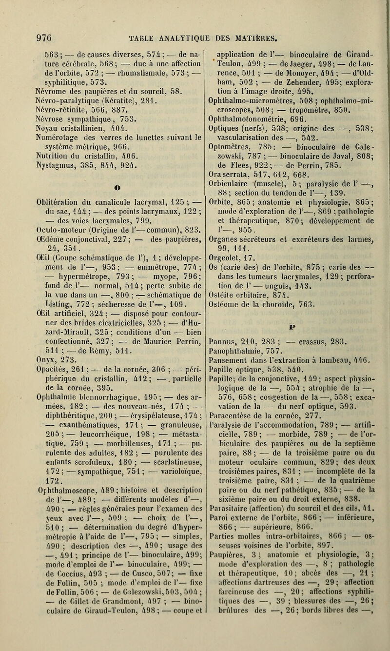 563 ; — de causes diverses, 574 ; — de na- ture cérébrale, 568 ; — due à une affection de l'orbite, 572 ; — rhumatismale, 573 ; — syphilitique, 573. Névrome des paupières et du sourcil, 58. Névro-paralytique (Kératite), 281. Névro-rétinite, 566, 887. Névrose sympathique, 753. Noyau cristallinien, 404. Numérotage des verres de lunettes suivant le système métrique, 966. Nutrition du cristallin, 406. Nystagmus, 385, 844, 924. O Oblitération du canalicule lacrymal, 125 ; — du sac, 144; —des points lacrymaux, 122 ; — des voies lacrymales, 799. Oculo-moteur (Origine de 1'—commun), 823. Œdème conjonctival, 227 ; — des paupières, 24, 351. Œil (Coupe schématique de 1'), 1 ; développe- ment de 1'—, 953; — emmétrope, 774; — hypermétrope, 793; — myope, 796; fond de 1'— normal, 514; perte subite de la vue dans un —, 800 ; — schématique de Listing, 772 ; sécheresse de 1'—, 109. Œil artificiel, 324 ; — disposé pour contour- ner des brides cicatricielles, 325 ; — d'Hu- zard-Mirault, 325; conditions d'un ■— bien confectionné, 327 ; — de Maurice Perrin, 511 ; —de Rémy, 511. Onyx, 273. Opacités, 261 ; — de la cornée, 306 ; — péri- phérique du cristallin, 412; —.partielle de la cornée, 395. Ophlhalmie blcnnorrhagique, 195; — des ar- mées, 182 ; — des nouveau-nés, 174 ; — diphthéritique, 200 ; —érysipélateuse, 174 ; — exanthéma tiques, 171; — granuleuse, 205 ; — leucorrhéique, 198 ; •— métasta- tique, 759 ; — morbilleuses, 171 ; — pu- rulente des adultes, 182 ; — purulente des enfants scrofuleux, 180; — scarlatineuse, 172; —sympathique, 751; — varioloïque, 172. Ophthalmoscope, 489 ; histoire et description de 1'—, 489 ; — différents modèles d'—, 490 ; — règles générales pour l'examen des yeux avec?—, 509; — choix de 1'—, 510 ; — détermination du degré d'hyper- métropie à l'aide de 1'—, 795; — simples, 490 ; description des —, 490 ; usage des —, 491 ; principe de 1'— binoculaire, 499; mode d'emploi de 1'— binoculaire, 499; — de Coccius, 493 ; — de Cusco, 507; — fixe de Follin, 505 ; mode d'emploi de 1'— fixe de Follin, 506 ; — de G-.lezowski, 503, 504 ; — de Gillet de Grandmont, 497 ; ■— bino- culaire de Giraud-Teulon, 498 ; — coupe et application de 1'— binoculaire de Giraud- ' Teulon, 499 ; — de Jaeger, 498; — de Lau- rence, 501 ; — de Monoyer, 494 ; — d'Old- ham, 502 ; — de Zehender, 495; explora- tion à l'image droite, 495. Ophthalmo-micromètres, 508 ; ophthalmo-mi- croscopes, 508; — tropomètre, 850. Ophthalmotonométrie, 696. Optiques (nerfs), 538; origine des —, 538; vascularisation des —, 542. Optomètres, 785; —- binoculaire de Gale- zowski, 787 ; — binoculaire de Javal, 808; de Fiées, 922 ; — de Perrin, 785. Oraserrata, 517, 612, 668. Orbiculaire (muscle), 5 ; paralysie de F —, 88; section du tendon de 1'—, 139. Orbite, 865;anatomie et physiologie, 865; mode d'exploration de 1'—, 869 ; pathologie et thérapeutique, 870; développement de 1—, 955. Organes sécréteurs et excréteurs des larmes, 99, 111. Orgeolet, 17. Os (carie des) de l'orbite, 875 ; carie des — dans les tumeurs lacrymales, 129; perfora- tion de .F'—unguis, 143. Ostéite orbitaire, 874. Osléome de la choroïde, 763. Pannus, 210, 283 ; — crassus, 283. Panophlhalmie, 757. Pansement dans l'extraction à lambeau, 446. Papille optique, 538, 540. Papille; de la conjonctive, 149; aspect physio- logique de la ■—, 554 ; atrophie de la —, 576, 658; congestion de la—, 558; exca- vation de la — du nerf optique, 593. Paracentèse de la cornée, 277. Paralysie de l'accommodation, 789; — artifi- cielle, 789; — morbide, 789 ; ■— de l'or- biculaire des paupières ou de la septième paire, 88 ; — de la troisième paire ou du moteur oculaire commun, 829 ; des deux troisièmes paires, 831 ; — incomplète de la troisième paire, 831 ; ■— de la quatrième paire ou du nerf pathétique, 835;— de la sixième paire ou du droit externe, 838. Parasitaire (affection) du sourcil et des cils, 41. Paroi externe de l'orbite, 866 ; — inférieure, 866; — supérieure, 866. Parties molles intra-orbitaires, 866 ; — os- seuses voisines de l'orbite, 897. Paupières, 3 ; anatomie et physiologie, 3 ; mode d'exploration des —, 8 ; pathologie et thérapeutique, 10; abcès des —, 21; affections dartreuses des—, 29; affection farcineuse des —, 20; affections syphili- tiques des —, 39 ; blessures des —, 26; brûlures des —, 26 ; bords libres des —,