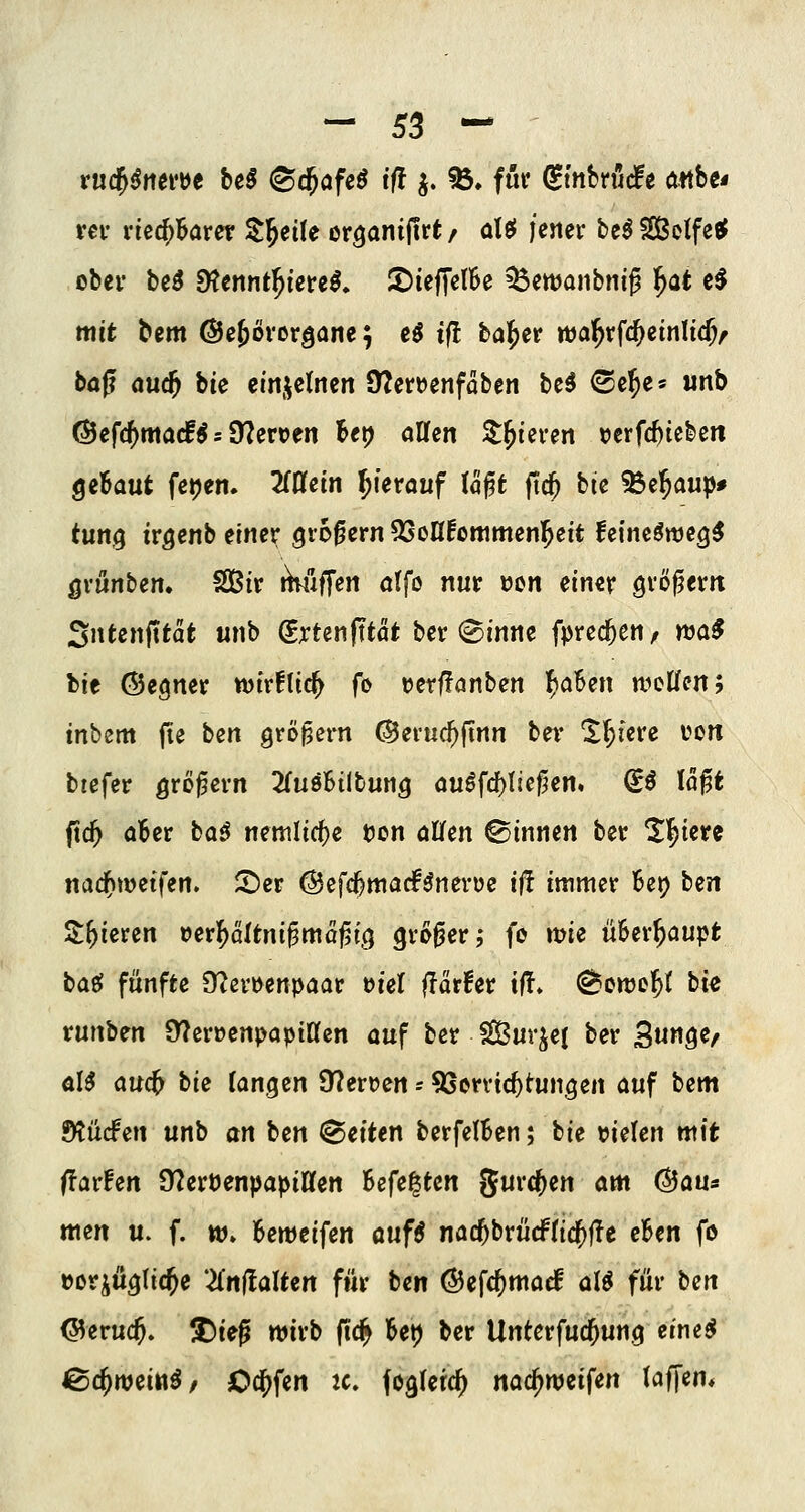 - 55 ^ vüd^^mvH beß (Scfafe^ ifl j. %* für ^inMät ottbe* rev riechbarer ^^eüe organilirt / a\^ jener tt$ SelfeeP ober M SKennt^ierel, IDiefTelBe ^Öewaiibniß ^at c^ mit bem ©ejörorgane; eö iil bö^er wa^rfc^emltc^r böjl äuc^ bie em^dmn 9?en)enfaben bc^ (Se^e^ unb @efc()ma(f^ = 9?ert)en Bei) allen Steteren \?crfc^teben Qzlaut fepen. 2(Dfem hierauf U^t ftc^ bie ^e^aup* tutti^ irgenb t'met großem ^SoH^ottimenl^eit feinc^we^^ Qvünben, SBir rhuffen ötfo nur ucn einer großem Sntenfttat unb (ExUnfttat ber ©inne fpred^eu/ nja^ bie ©egner tt)ir!lic^ fo uerffanben l^aBen n^cWen; tnbem fie bm gröjjern ©evuc^ftnn ber X^iere von biefer ö'^ö^ern ^fuöBilbung au^fd)l!e^en. (5ö loft fxd) aBer baö nemli(f)e t)on allfen ©innen ber ^l^iere nad)wdfen. 5^er ©efc^matf^neroe ifl immer Bep bm 2:^ieren t)erf)Qltni^ma^i.(} großer; fo wie üBer^aupfc baei fünfte 9?en>enpaar viel flarfer iÜ» ^owe^t bie vunbm 9?erüenpapiÜfen auf ber S[lßurje( ber Sunge^ aU md) bie langen 97ert)crt - ^Servtc^tungen auf bcm Ötü(fen unb an ben leiten berfelBen; bie mUn mit ilavtm 9?ert)enpapiHen Bcfe^ten Jurc^en am (^an^ men u. f. w. Bewcifen auf^ nac^brürftic^fTe cBen fö »orjuglic^e Znilalttn für ben @efc()marf aU für ben (35eruc5. X)ieg wirb fic^ Bet) ber Untcrfucjun.g etne^ iSc^weitt^/ Od^fen Jc. fogferc^ nac^wcifen (affem