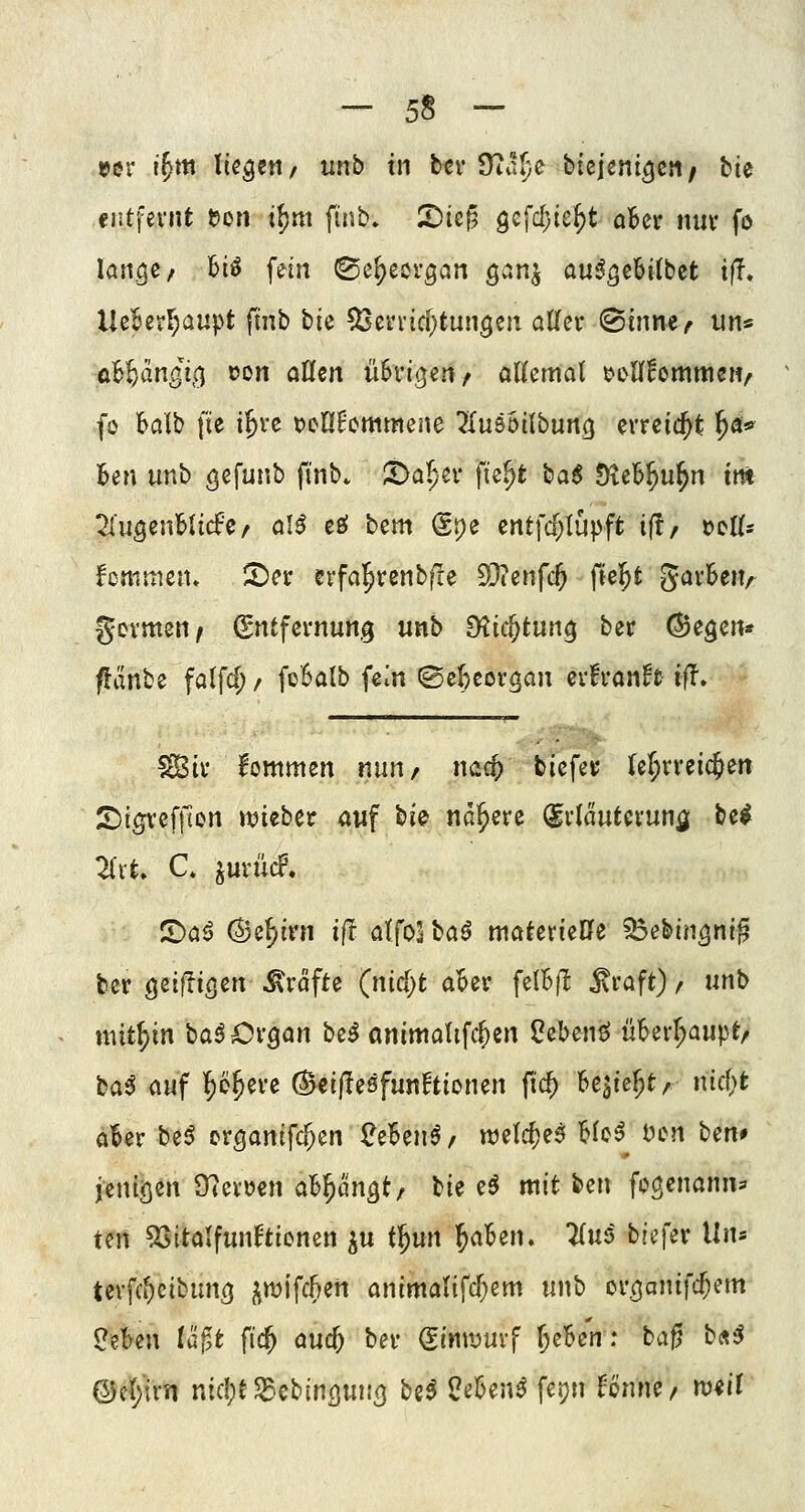 »er i^m lieget!/ unb in ttv S^a^e bieicnigcti; bie entfernt t?on i^m finb. iDic^ 9efc[)ie^t aBcr nur fo löngc/ Bio fein ©c^eorgcin gv^»n^ au^gebitbct ifi. UeBerl;aupt ftnb bie ^erricf^tungeti aller ^inrnr un« oBW^öi,!;! ^'Ott ^^^n üSri^eri/ allemal t>i>ll!ommeH/ fo balb fte i^re t^eHEcmmene Tlusöilbuncj erreicht ^a* ]6en unb g^funb ftnbv ^a^-er fie^t \:)a$ DieB^u^n im 2luöenBli(fc/ alö cfif bem @pe entfcf;lüpft if!, »cüs Icmmen» ^er erfa^renbf!e 9}tenfc^ fie^t garBeiv gormen^ (Entfernung unb düc^tun^ ber ©egen* ffanbe falfd; / fcBalb fem ©e^eovgan erh-anft ifT. ^ir lommen nun/ ncic^ biefei; ler;rreic^en S)igvef|lon mzbtt auf bie nähere Erläuterung be^ 2lrt» C. ^urü(f. CDa^ (^e^ivn i|I alfo^ baö materielle 35ebin5ni^ ber öeifücjen Gräfte (nicf)t a^er felBjI ^raft) / unb mit\)in ba^CxQan be^ animalifc^en l?ebenö üBerl;aupt/ ta^ auf T^o^ere ^ci|lesfun!tionen (id) 'beiiz^t/ nid)t o^er be6 erganifc^en 2iUn$f welc^e^ Blo^^ i)cn betif jentöen O^erüen ab^än^t; bie eö mit ben fpgenann? tm 53itttlfunftienen ^u i^un 'Reiben, lln^ tiefer Uiu terfc^eibun^ |^mifcf>en animalifcf^em unb crcjanifc^em ?eBen laf^t fic^ auc^ ber (Simyurf Jekn: ba^ b«^ ©c(;irn nid;t$Bebin(]uii<3 M Üe^enö fepn UmH/ mil