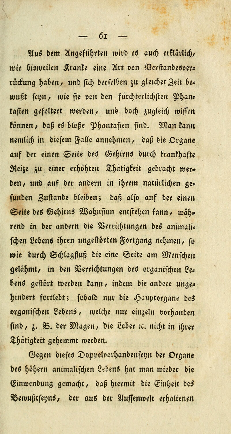 5{u^ bem 2fo9efii^rten wirb e^ auc^ ev!lai1i(^/ tt)ic Bisweilen Äranfe eine 2(vt pon ^evffanbeöoeva rücfun^ l^aUrif unb (ic^ bevfelkn ^u gfcid^erSeit Be- wußt fepri/ wie jte tjon ben fürc^tcrlic^(Ten y>^ans töfien gefoltert werben/ wnb boc^ Sw^leic^ wiffen fonnen/ ba^ e^ Blo^e ^^antafUn (tnb. Si)?an fann nemlicj in biefem gaCfe annehmen/ bap bie Organe auf ber einen (B^it^ be^ ^e^irn^ burc^ fvanf^afu Steige ^u einer erftö^tcn S^ätig^eit geBrac^t wer» ten/ wnb auf ber anbern in i^rem natürlicfien ge* funben Swf^'Jnbe Bleiben; ta^ alfo auf ber einen ©eite beö ©e^irnö Sa^nfinn entfielen lann/ tväi)« renb in ber anbern t)ii 53erric^tungen beö animali* fcjen CeBenö i^ren ungeftotten gortgang nehmen/ fo wie burd) @c()Iagf[u^ i)ii me (Seite am 9()?enfc^ert gelähmt/ in t)tn 93erricjtungen beö orgonifc^en 2e* Benö geflört tverben fann/ inbem bie anbere unge» 5)inbert fortlegt; foBatb nur Hi ^auptorgane be^ organifc^en Ceben^/ welcl)e nur einzeln oorl^anben (inb/ j* 5Ö. ber S)^ogen, t>ie CeBer k» nic^t in i^rev ^^dtigfeit gehemmt werben» ©egen btefe^ S)oppetPor^anbenfepn ber Organe beö ^ö^ern anima(ifc{)en Oe&en^ l^at man wieber bie ^inwenbung gemac()t/ baß ^termit tie (Stn^eit M SÖ^wuptfepn^r ber auö ber ?(u|[enwett erhaltenen