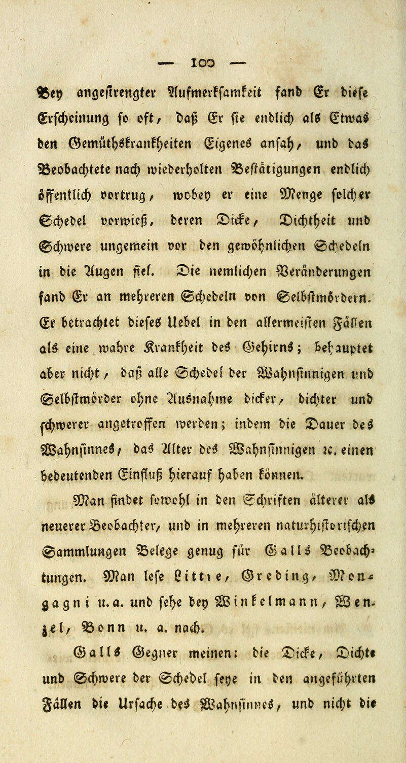 — IQO — H5e9 anfleltrenQtev ^(ufmevffamFeit fanb Sr tiefe ^vfc^cinung fo oft, böf? (?v fie cnblicf) ol^ ^twaö ben (Bcmüt^öEvan!^eitcn (Stgcncö önfaf), unb ba^ ^eobacf)tete nad; »viebev^cUen ^effatigungcn cnbtic^ Äffentlic^ »ertrug/ webet? ev tim 5D?enöe foldjev ©ct)ebel vcrtvie^, beren I^tcfc/ X>i(i)t^iit wnb ®d)wcre ungemein t>ev ttn gcroo^nlrdjen «Bdebcln in bie liuQcn ftef. 5>ic nem(id;en ^eranberimgen fanb Sv an me^i-evcn (8d)cbdn t)cn ®clbf?m6vbevn. Sv betrachtet biefeeJ Uebel in ben aifermeiften gaHen al^ tim n)abve Ävan^(;eit be^ (5)e^ivn^; bel:auput aber nic^jt/ baf? alle @d)ebe{ ber ^a^nfinnigen i;nb @elb(!mövber c^nc 2lu6na^me bicfev/ bid}ter unb fd)wevcv ancjetreffen i^evbcn; inbem bic X>amv t>ii Sßßa^nfinneö/ ba^ 2(Itei-be^ ^a^njlnnigen k. einen Bebeutenben (Einfluß hierauf i)alsn fonnem ^an jinbet femc^l in ben 'edu'iften (ilteiev aW neuerer ^eebac^ter/ unb in mef)veven natuv^t)loii[4)^n ^ötttmlunöe» ^de^e genug für ©alU ^ccbac^» tungen, ^c^n lefe ßittte, (JJrcbing, OQ?cn^ ^a^ni «. a. unb fe^e bep ^ i n! e (m a n n , SO e n- j^l, 5öonn u» a. no^* @aUtf (Sjegner meinen: tU ^idc/ CDic^tf unb ^c^njere ber ®ct)ebel feije in ben an<)efiH;vten gttUen bie Urfac^c be*^ ^^a^nfirme^, unb nicl)t bif