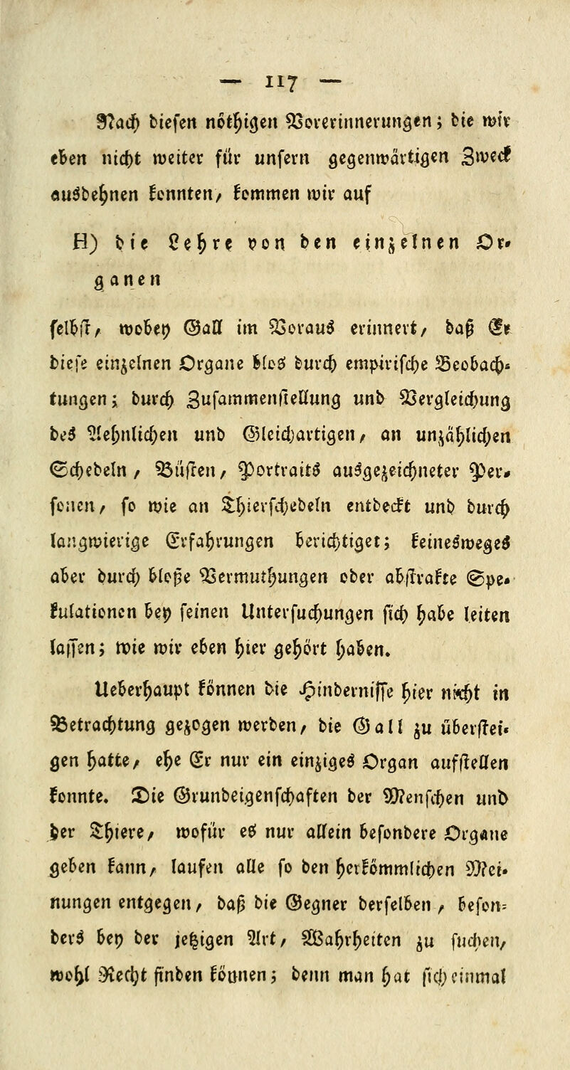 9?acf) btefen not^icjcn ^everinnevungen; bie mtv thm nic^t njettet: füv unfern gcgenwävtiö^ri Swecf öuöbe^nen kennten/ femmcn mir auf H) bie 8e^rc t?on ben einjcInen Or» g a n e n fell^jr^ wöbet) ©all im QSerauö erinnert/ i>a^ €r bicfe einzelnen Organe Meö bur<^ empirifc()e SBcobac^« tungen; burc^ 3f^^^^^»rienun3 unb ^Sergleid^un^ bo3 ^Ie^nlic()en unb ©Icidjartigen/ an unj;a5)lici)ert ©c^ebeln / ^üfren/ ^^ortraitö au^sej^eic^neter 5^er* fcacn/ fo tt?ie an i.\)i^\-\d)it}ilt\ tntbidt unb burc^ lüngwievt^e (Erfahrungen Berid)ti3et; himsws^zi aBer burd; Uf>^e ^Sermut^ungen ober ai^jlrafte ®pe» fufatiencn U^ feinen Unterfuc^ungen fic() ^ak leiten (äffen; noie ttjiv e6en ()ier ^e^ört Ijal&en. Ueber^aupt fönnen tie J^inberniffe ^ier nk5t in ^Betrachtung gcicgen werben, bie (^all ^u u6er(!ef. gen ^atte, e^e Sr nur ein ein^igeö Organ auffleaen fonnte. 2)ie @runbei.9enfrf)aften ber 5Q?enfc^en unt> jjer St^iere/ wofür ee^ nur allein befonbere Organe geben fann, laufen alle fo ben ^er!6mm(ict)en 9}?ci. nungen entgegen/ bap bit ©egner berfclben / befcn-- bcr^ bep ber je^igen 5lrt/ SGßa^rf)eiten ^u fud^eu/ woy ?>iecijt finben können; benn man ^at ftci)einmal