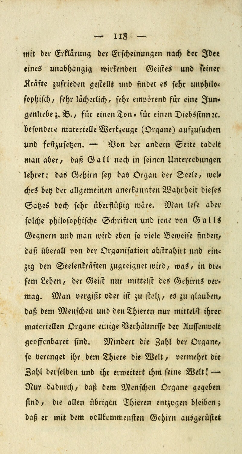 mit bei- (Siftarung ber (Sifc^einungcn nöc^ ber ^ttt eineBl unal^^dn^i^ wivfenbeu @eil?e^ unb fetnev itväfte aufrieben gcfteflt unb jinbet e^ fc^r unp^ilo« fcp^ifcf)/ fc^r läcf)er(i(^/ fe^v cmpörenb für em 3un« gcntieBcjv^./ füi* einen 5:ons für einen :i)teb^)1inn2C» l^efenbeie matcrieKe2Ber!^cuge (Organe) aufj^u^udDin un^ fe(!^ufe|en» — 53on ber anbern (B^iU tabelt man aber/ bau ©all ncd) in feinen Unterrebungen Je^ret: baö ©efeiin fet) bae» Organ ber 0eele, wet» (()e^ 6c9 ber allgemeinen am\UmUn 2Bal)r^eit biefe^ (Sa^eö bod) fe^r üSerflüf^ig wäre. 5S}?an lefe aber foldje p^ilofep^ifc^e ®d)riften unb jene t)on @alU ©egnern unb man wirb eben fo t>iele Seweife ftnben/ taj? überaß »en ber Organifatien a6fTra()irt unb ein= jig ben @eelen!räften zugeeignet wirb, n?a^/ in bie* fem ^ebeu/ ber @eiil nur mituifx beö ©e^irnö üer^ mag. 9}?an tJevgij^t ober ilT ^u ilo^r eö j^u glauben^ ta^ bem 9i)?enfc^en unb bcn^^iercn nur mittel^ i^rer ntaterieCfen Organe einige ^er^ä(miffe ber '^uffenwelfc ^ccffenbaret fin\^. Wintert ti^ 3^^l ber Organe, fo öerenget i^r bem Z-hi^t^ bie SBelt / vermehrt bic 5ai)i berfelben unb i^r erweitert i^m ^iim SCBelt! — 9?ur baburc^, ta^ bem SD?enfcl^en Organe gegeben finb, ^ii aUzn übrigui 'liieren entzogen hU'ihen; laj) er mit bem PCUfcmmenjIcn ©e^ivn au^^erü(let