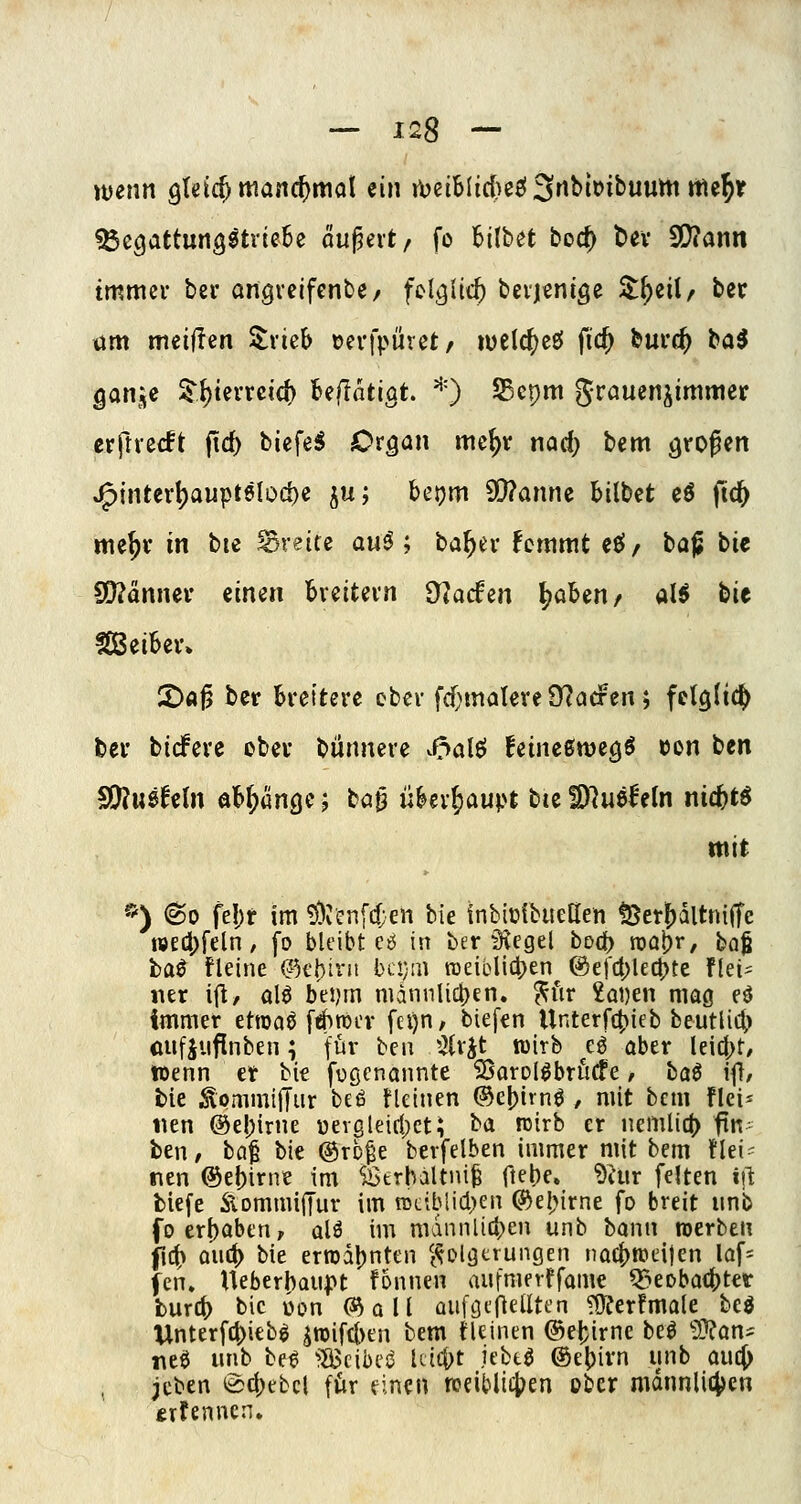 weim QUläf manä)ma\ ein A)eiblid)e£! 3rtbii>ibuum me^r ^cQattmQitviQhi äußert/ fo Bilbet bod) t)ev SD?ann immer bei* angvcifenbe/ fcl^itc() bevj^nige Zi)tiU ber um meifien Slvieb »crfpuret/ t\)t\(i)ti fic^ buvc^ ba^ gan^e S'i)terveic(> 'biilat'iQt, 0 SBcpm grauen^immer erftvecft jid) biefeS Or^an mc^v nad) bem grofen jF)interl)aupt8lod)e ju; hc\)m a}?annc bilbct cö fic^ me^r in bie breite a«^ ; ta^tv hmmt eel/ baß bie SQJänncv einen bveitevn 97arfen ^aben/ ali bie ISBeibev» 2)«j5 ber Breitere ober fd}matere 9?acFert; fel^ltd^ ber bidPere ober bünnere v^alö feine0ttjecjö t)on ben S)?uöfcln öMptinge; ba0 nhx^aupt tuWlmhin nic^t^ mit *) 60 fel)r im 5)ven[d;en bie Inbiolbuetlen tBer^dltnilTe WEd)feln / [0 bleibt eö in ber S^vcgel bod) roo^r, ba^ ta^ kleine ©tbirn bi;!}iii roeiblictjen @ef4)lec|)te flei^ iier ifl, ol^ bei)m nidnnlict)en. ^fir £ot)en mag eö immer etroaö [4>roi'v fci)n, biefen Unterf4)ieb beutlic^ cufjuflnben; fü^' bcii Hivh^ wirb eö ober leidet/ toenn er bie fügenannte ^orol^brücfe, baö i||/ bie ^ommiffur beß flcinen ®e[)irnö , mit bcm flci^ iien @el)irne üevgleifl)cti ba roirb er nemlit(> ftn beri/ ba^ bk @rc^e berfelben immer mit bem Hei- nen ®e()irne im Sötrlultni^ ftebe. ^iur feiten i\\ tiefe ÄommiiTur im n3ciblid)eti ®el;irne fo breit unb foerl)aben, olö im mdnnlici^en unb bann »erben jlt^ oiid) bie errod[)nten ^(^Dlötrungen noc()n?eijen lof- fcn» Ueberbanpt f6nnen aiifmerffame ^nDbac()tet burc^ bie üon (^a\i QiiföcneUtcn ?$Jeerfma(e beg llnterfti^ieb^ S5iftl>en bem tUinen ©el^irne beö 5}?an^ neö unb be^ '?S3cibci^ Uicf^t jebtö ®ei)irn unb auc(> , jcben (äcl)tbcl für einen tceibli4>en ober mdnnli4)cn trfenncn.