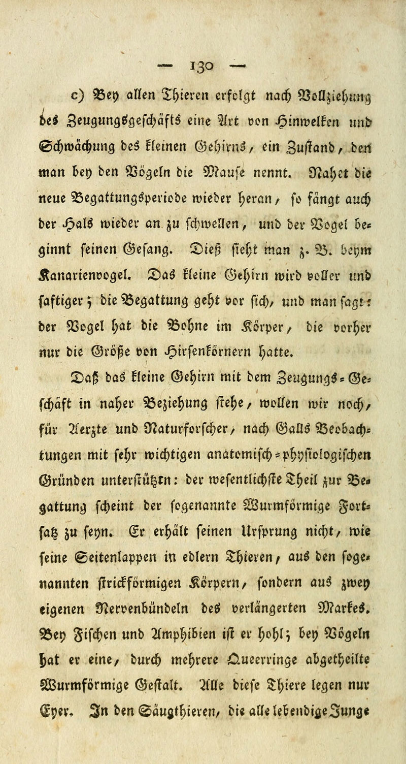 c) ^et) aUen %l)Uvm crfcicjt nad) ^oajief)un^ iii 3«»9««9«^Ößfd)äftö eine ^vt oon J^inii^elHcn unb (Zd)wäö^unq bei Hemen C^cf){ni^ / m Suj^anb, beii tttan Ut) ben Vögeln bie ®?aufe nennt, dla^tt hie neue ^egattung^peviebe wieber ^emn / fo fangt au(^ ber «i^alö wtebev an ^u fd;meaen, unb bei* 53cge( 6e« ginnt feinen ©efang. SDief? fie^t man j^. ?5. bctjm Äanavienoo^cl. S)aö Heine (25e[;irn mivb eoCfei- unb faftigev^ bie^e^attun^ Qt^t »or ftc()/ unb manfagt; ber ^Segel ^at bie ^c^ne im Körper/ hie rer^er nur hit ©vöße »cn J^i^f^^^örnern r;atte» 2>a|5 baö kleine ©e^ivn mit bem Seu^un^^s^es fd^aft tn na^er ^ejie^un^ ffe^e, njoßfen »vir noc^/ für 2(er^te unb ST^aturfcrfc^er/ nac^ (^aüß 33ec6acf)s tungen mit fe^r tt)i(i)tiQm anatcmifcf)^p^pfiofogifc[)en ©rünben unUxfintstn: ber weferttlicf)fle ^^eil ^^ur ^e« gattung fctieint ber fegenannte ^uvmfövmige ^oxU fa| ju fet)n. (Sr erhält feinen Urfprung nicf;t/ tx)ie feine ©eitenlappen in eblern ^ftieren f au$ hen foge* nannten firicfformigen Körpern, fonbern aui ^wei^ eigenen 9^ert?enbünbe(n bee» i?erlängerten SQ?arl^e^, 93et) ^i^(i)en unb 2(mp^;iBien if! er ^o^I^ Bet) 9Sogeln Jat er eine^ burc^ mei^rere 0.ueerringe abget^cifte Sßurmförmige @ef!alt. 7iUe biefe ^l)tere legen nur (^pev* 3n ^^n ^augt^iereu/ hii aUi letenbifleSung«