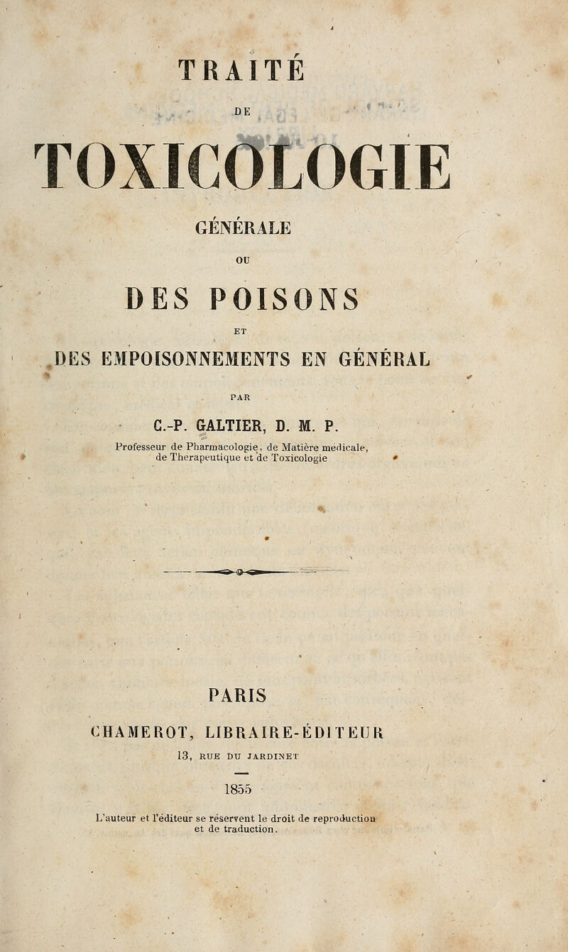 DE ♦ 1 TOXICOLOGIE GÉNÉRALE ou DES POISONS ET DES EMPOISONNEMENTS EN GÉNÉRAL PAR C.-P. GALTIER, D. M. P. Professeur de Pharmacologie, de Matière médicale, de Thérapeutique et de Toxicologie » PARIS CHAMEROT, LIBRAIRE-ÉDITEUR 13, RUE DU JARDINET 1855 L'auteur et l'éditeur se réservent le droit de reproduction et de traduction.