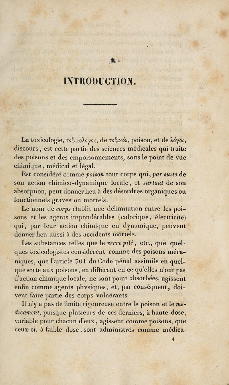 La toxicologie, Toî-,ïnoléyoç, de roÇixov, poison, et de lôyoç, discours, est cette partie des sciences médicales qui traite des poisons et des empoisonnements, sous le point de vue chimique , médical et légal. Est considéré comme poison tout corps qni, par suite de son action chimico-dynamique locale, et surtout de son absorption, peut donner lieu à des désordres organiques ou fonctionnels graves ou mortels. Le nom de corps établit une délimitation entre les poi- sons et les agents impondérables (calorique, électricité) qui, par leur action chimique ou dynamique, peuvent donner lieu aussi à des accidents mortels. Les substances telles que le verre pilé, etc., que quel- ques toxicologistes considèrent comme des poisons méca- niques, que l'article 501 du Code pénal assimile en quel- que sorte aux poisons, en diffèrent en ce qu'elles n'ont pas d'action chimique locale, ne sont point absorbées, agissent enfin comme agents physiques, et, par conséquent, doi- vent faire partie des corps vulnérants. Il n'y a pas de limite rigoureuse entre le poison et le më- dicament, puisque plusieurs de ces derniers, à haute dose, variable pour chacun d'eux, agissent comme poisons, que ceux-ci, à faible dose, sont administrés comme médica-