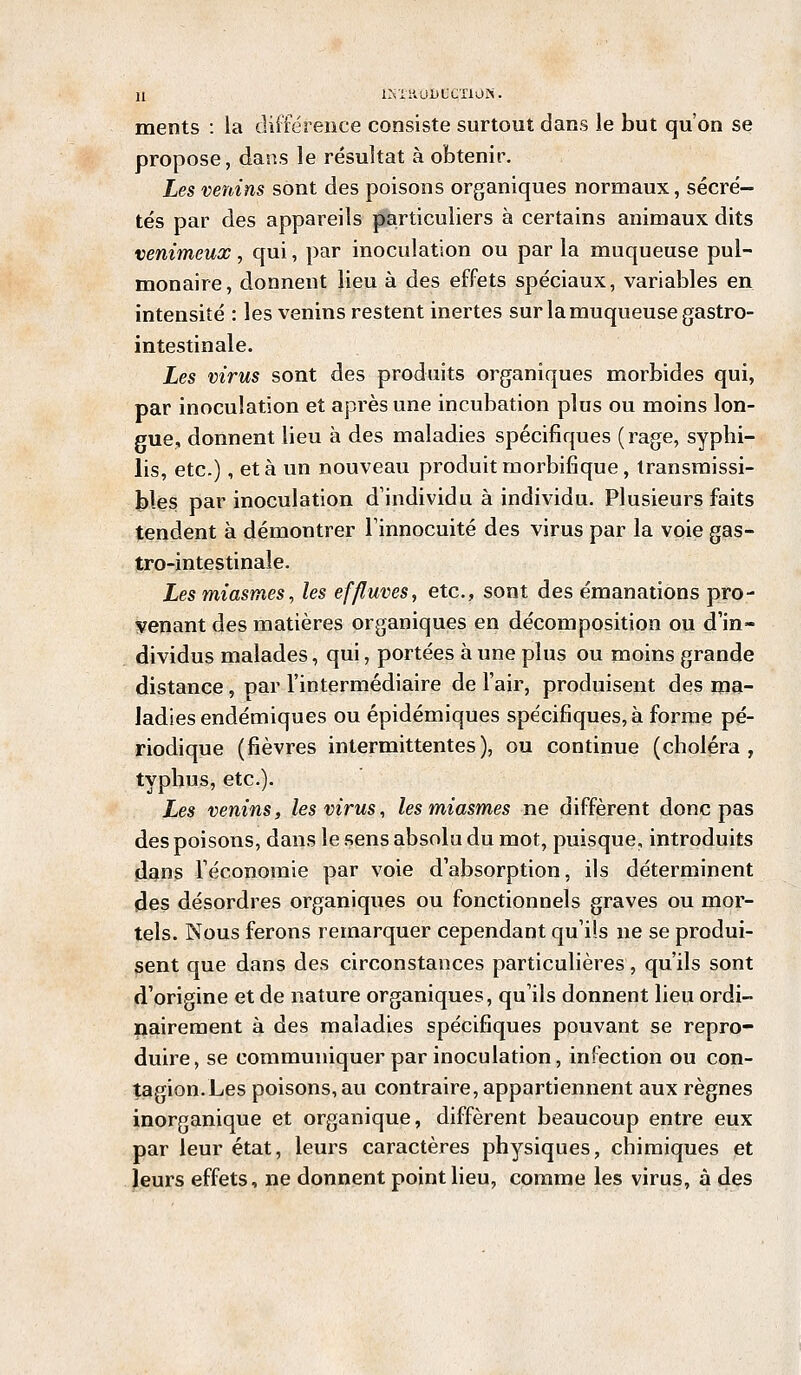 ISX.aOÏ)BCTI0N? ments : la différence consiste surtout dans le but qu'on se propose, dans le résultat à obtenir. Les venins sont des poisons organiques normaux, sécré- tés par des appareils particuliers à certains animaux dits venimeux, qui, par inoculation ou par la muqueuse pul- monaire, donnent lieu à des effets spéciaux, variables en intensité : les venins restent inertes sur la muqueuse gastro- intestinale. Les virus sont des produits organiques morbides qui, par inoculation et après une incubation plus ou moins lon- gue, donnent lieu à des maladies spécifiques (rage, syphi- lis, etc.), et à un nouveau produit rnorbifique, transmissi- bles par inoculation d'individu à individu. Plusieurs faits tendent à démontrer l'innocuité des virus par la voie gas- tro-intestinale. Les miasmes, les effluves, etc., sont des émanations pro- venant des matières organiques en décomposition ou d'in- dividus malades, qui, portées à une plus ou moins grande distance, par l'intermédiaire de l'air, produisent des ma- ladies endémiques ou épidémiques spécifiques, à forme pé- riodique (fièvres intermittentes), ou continue (choléra, typhus, etc.). Les venins, les virus, les miasmes ne diffèrent donc pas des poisons, dans le sens absolu du mot, puisque, introduits dans l'économie par voie d'absorption, ils déterminent des désordres organiques ou fonctionnels graves ou mor- tels. Nous ferons remarquer cependant qu'ils ne se produi- sent que dans des circonstances particulières, qu'ils sont d'origine et de nature organiques, qu'ils donnent lieu ordi- nairement à des maladies spécifiques pouvant se repro- duire, se communiquer par inoculation, infection ou con- tagion. Les poisons, au contraire, appartiennent aux règnes inorganique et organique, diffèrent beaucoup entre eux par leur état, leurs caractères physiques, chimiques et leurs effets, ne donnent point lieu, comme les virus, à des