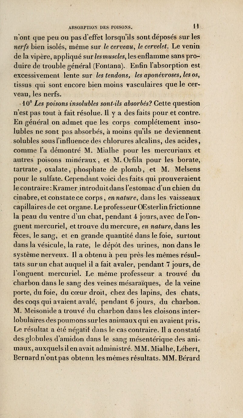 n'ont que peu ou pas d'effet lorsqu'ils sont déposés sur les nerfs bien isolés, même sur le cerveau, le cervelet. Le venin de la vipère, appliqué sur lesmuscles, les enflamme sans pro- duire de trouble général (Fontana). Enfin l'absorption est excessivement lente sur les tendons, les aponévroses, les os, tissus qui sont encore bien moins vasculaires que le cer- veau, les nerfs. 10° Les poisons insolubles sont-ils absorbés? Cette question n'est pas tout à fait résolue. Il y a des faits pour et contre. En général on admet que les corps complètement inso- lubles ne sont pas absorbés, à moins qu'ils ne deviennent solubles sous l'influence des chlorures alcalins, des acides, comme l'a démontré M. Mialhe pour les mercuriaux et autres poisons minéraux, et M. Orfila pour les borate, tartrate, oxalate, phosphate de plomb, et M. Melsens pour le sulfate. Cependant voici des faits qui prouveraient le contraire :Kramer introduit dans l'estomac d'un chien du cinabre, et constate ce corps, ennature, dans les vaisseaux capillaires de cet organe. Le professeur OEsterlin frictionne la peau du ventre d'un chat, pendant 4 jours, avec, de l'on- guent mercuriel, et trouve du mercure, en nature, dans les fèces, le sang, et en grande quantité dans le foie, surtout dans la vésicule, la rate, le dépôt des urines, non dans le système nerveux. Il a obtenu à peu près les mêmes résul- tats sur un chat auquel il a fait avaler, pendant 7 jours, de l'onguent mercuriel. Le même professeur a trouvé du charbon dans le sang des veines mésaraïques, de la veine porte, du foie, du cœur droit, chez des lapins, des chats, des coqs qui avaient avalé, pendant 6 jours, du charbon. M. Meisonide a trouvé du charbon dans les cloisons inter- lobulaires des poumons sur les animaux qui en avaient pris. Le résultat a été négatif dans le cas contraire. Il a constaté des globules d'amidon dans le sang mésentérique des ani- maux, auxquels il en avait administré. MM. Mialhe, Lébert, Bernard n'ont pas obtenu les mêmes résultats. MM. Bérard