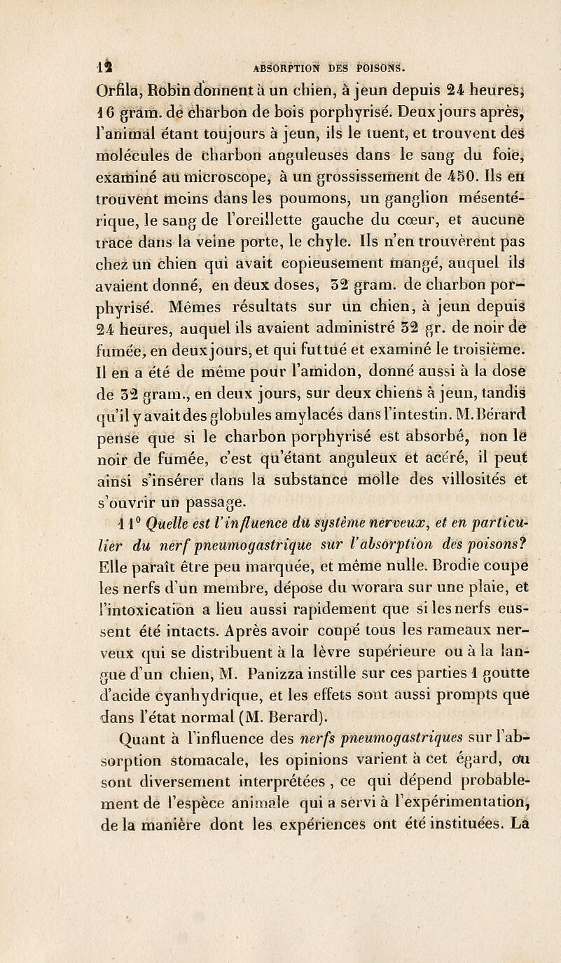 Orfila, Robin donnent à un chien, à jeun depuis 24 heures; 4 6 gram. dé charbon de bois porphyrisé. Deux jours après, l'animal étant toujours à jeun, ils le tuent, et trouvent des molécules de charbon anguleuses dans le sang du foie, examiné au microscope, à un grossissement de 450. Ils en trouvent moins dans les poumons, un ganglion mésenté- rique, le sang de l'oreillette gauche du cœur, et aucune trace dans la veine porte, le chyle. Ils n'en trouvèrent pas chez un chien qui avait copieusement mangé, auquel ilst avaient donné, en deux doses, 32 gram. de charbon por- phyrisé. Mêmes résultats sur un chien, à jeun depuis 24 heures, auquel ils avaient administré 32 gr. de noir dé fumée, en deuxjours, et qui futtué et examiné le troisième. Il en a été de même pour l'amidon, donné aussi à la dose de 32 gram., en deux jours, sur deux chiens à jeun, tandis qu'il y avait des globules amylacés dans l'intestin. M.Bérard pense que si le charbon porphyrisé est absorbé, non le noir de fumée, c'est qu'étant anguleux et acéré, il peut ainsi s'insérer dans la substance molle des villosités et s'ouvrir un passage. 4 4° Quelle est l'influence dû système nerveux, et en particu- lier du nerf pneumogastrique sur l'absorption des poisons? Elle paraît être peu marquée, et même nulle. Brodie coupe les nerfs d'un membre, dépose du worara sur une plaie, et l'intoxication a lieu aussi rapidement que si les nerfs eus- sent été intacts. Après avoir coupé tous les rameaux ner- veux qui se distribuent à la lèvre supérieure ou à la lan- gue d'un chien, M. Panizza instille sur ces parties 4 goutte d'acide cyanhydrique, et les effets sont aussi prompts que dans l'état normal (M. Berard). Quant à l'influence des nerfs pneumogastriques sur l'ab- sorption stomacale, les opinions varient à cet égard, du sont diversement interprétées , ce qui dépend probable- ment de l'espèce animale qui a servi à l'expérimentation, de la manière dont les expériences ont été instituées. Là