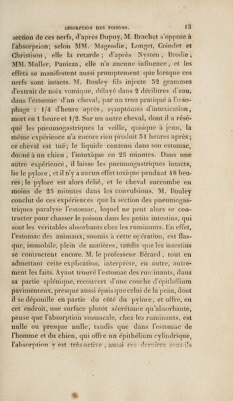 section de ces nerfs, d'après Dupuy, M. Brachet s'oppose à l'absorption; selon MM. Magendie, Longet, Coindet et Christison , elle la retarde ; d'après Nysten , Brodie, MM. Muller, Panizza, elle n'a aucune influence, et les effets se manifestent aussi promptement que lorsque ces nerfs sont intacts. M. Bouley fils injecte 52 grammes d'extrait de noix vomique, délayé dans 2 décilitres d'eau, dans l'estomac d'un cheval, par un trou pratiqué à l'œso- phage : 4/4 d'heure après, symptômes d'intoxication, mort en I heure et 4/2. Sur un autre cheval, dont il a résé- qué les pneumogastriques la veille, quoique à jeun, la même expérience n'a encore rien produit 31 heures après; ce cheval est tué; le liquide contenu dans son estomac, donné à un chien, l'intoxique en 25 minutes. Dans une autre expérience, il laisse les pneumogastriques intacts, lie le pylore , et il n'y a aucun effet toxiqne pendant 48 heu- res; le pylore est alors délié, et le cheval succombe en moins de 25 minutes dans les convulsions. M. Bouley conclut de ces expériences que la section des pneumogas- triques paralyse l'estomac, lequel ne peut alors se con- tracter pour chasser le poison dans les petits intestins, qui sont les véritables absorbants chez les ruminants. En effet, l'estomac des animaux, soumis à cette opération, est flas- que, immobile, plein de matières, tandis que les intestins se contractent encore. M. le professeur Bérard , tout en admettant cette explication, interprète, en outre, autre- ment les faits. Ayant trouvé l'estomac des ruminants, dans sa partie splénique, recouvert d'une couche d'épithélium pavimenteux, presque aussi épais que celui de la peau, dont il se dépouille en partie du côté du pylore, et offre, en cet endroit, une surface plutôt sécrétante qu'absorbante, pense que l'absorption stomacale, chez les ruminants, est nulle ou presque nulle, tandis que dans l'estomac de l'homme et du chien, qui offre un épithélium cylindrique, l'absorption y est très-active , aussi ces derniers sont-ils