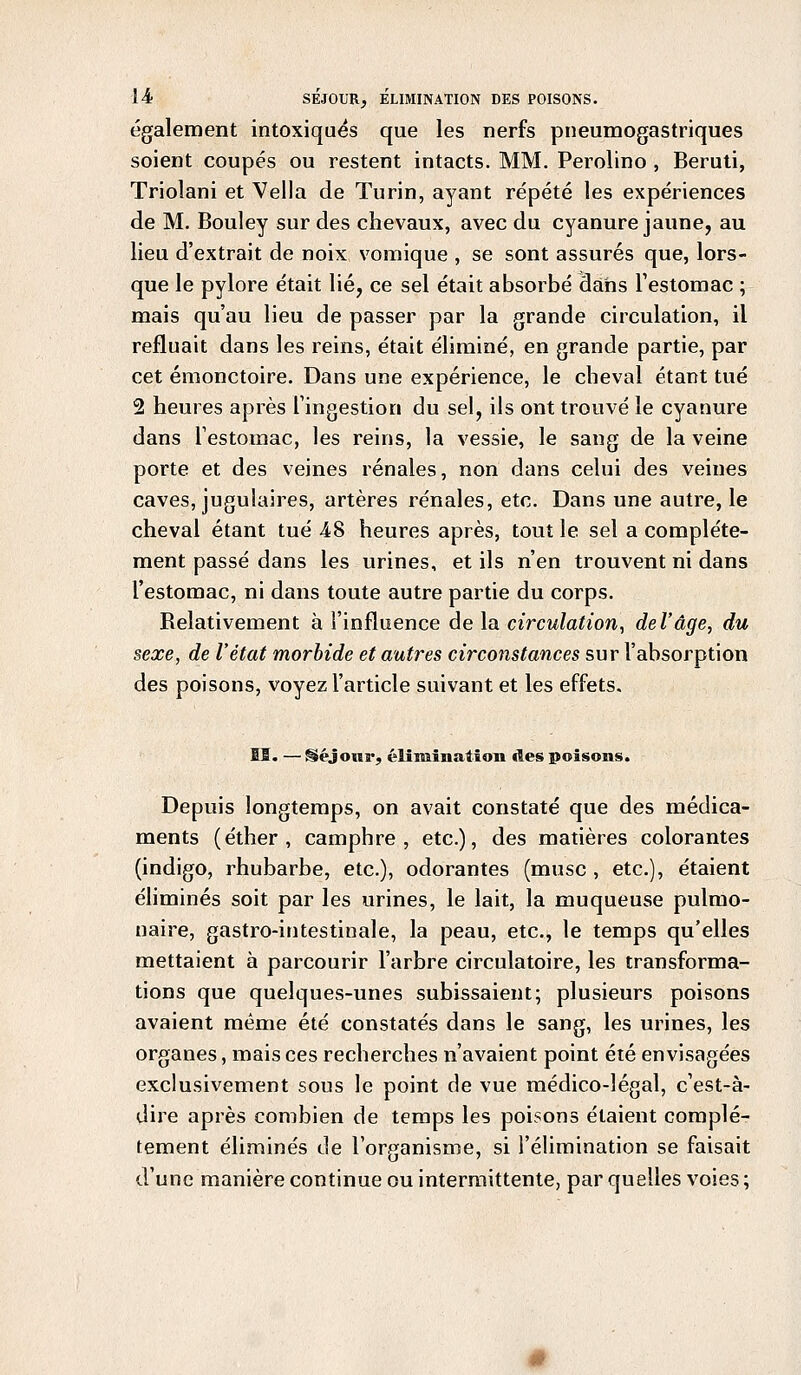 également intoxiqués que les nerfs pneumogastriques soient coupés ou restent intacts. MM. Perolino , Beruti, Triolani et Vella de Turin, ayant répété les expériences de M. Bouley sur des chevaux, avec du cyanure jaune, au lieu d'extrait de noix vomique , se sont assurés que, lors- que le pylore était lié, ce sel était absorbé dans l'estomac ; mais qu'au lieu de passer par la grande circulation, il refluait dans les reins, était éliminé, en grande partie, par cet émonctoire. Dans une expérience, le cheval étant tué 2 heures après l'ingestion du sel, ils ont trouvé le cyanure dans l'estomac, les reins, la vessie, le sang de la veine porte et des veines rénales, non dans celui des veines caves, jugulaires, artères rénales, etc. Dans une autre, le cheval étant tué 48 heures après, tout le sel a complète- ment passé dans les urines, et ils n'en trouvent ni dans l'estomac, ni dans toute autre partie du corps. Relativement à l'influence de la circulation, del'âge, du sexe, de l'état morbide et autres circonstances sur l'absorption des poisons, voyez l'article suivant et les effets. ÎB. —§>éjour, élimination des poisons. Depuis longtemps, on avait constaté que des médica- ments (éther, camphre, etc.), des matières colorantes (indigo, rhubarbe, etc.), odorantes (musc , etc.), étaient éliminés soit par les urines, le lait, la muqueuse pulmo- naire, gastro-intestinale, la peau, etc., le temps qu'elles mettaient à parcourir l'arbre circulatoire, les transforma- tions que quelques-unes subissaient; plusieurs poisons avaient même été constatés dans le sang, les urines, les organes, mais ces recherches n'avaient point été envisagées exclusivement sous le point de vue médico-légal, c'est-à- dire après combien de temps les poisons étaient complè- tement éliminés de l'organisme, si l'élimination se faisait d'une manière continue ou intermittente, par quelles voies;