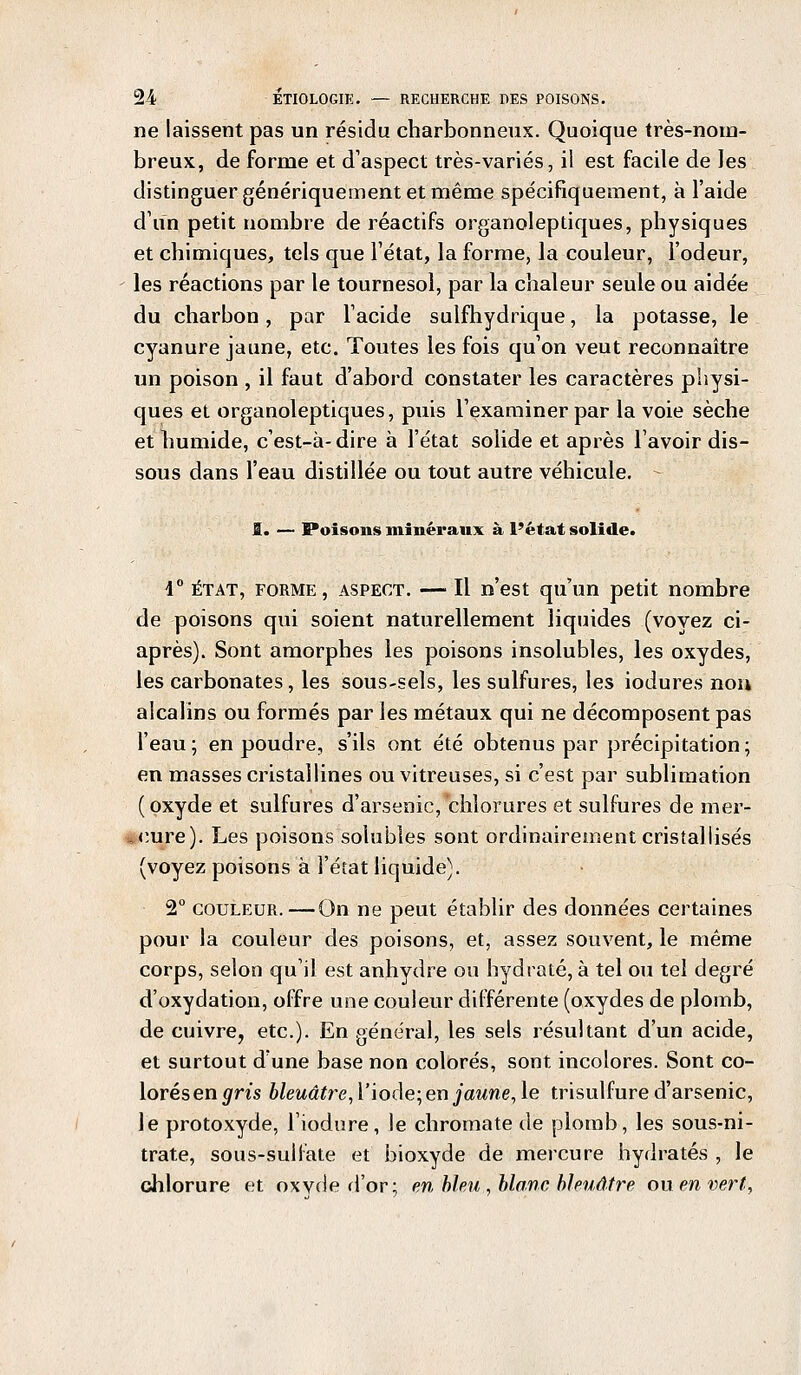 ne laissent pas un résidu charbonneux. Quoique très-nom- breux, de forme et d'aspect très-variés, il est facile de les distinguer génériquement et même spécifiquement, à l'aide d'un petit nombre de réactifs organoleptiques, physiques et chimiques, tels que l'état, la forme, la couleur, l'odeur, les réactions par le tournesol, par la chaleur seule ou aidée du charbon, par l'acide sulfhydrique, la potasse, le cyanure jaune, etc. Toutes les fois qu'on veut reconnaître un poison , il faut d'abord constater les caractères physi- ques et organoleptiques, puis l'examiner par la voie sèche et humide, c'est-à-dire à l'état solide et après lavoir dis- sous dans l'eau distillée ou tout autre véhicule. I. — Poisons minéraux à l'état solide. 1° état, forme, aspect. — Il n'est qu'un petit nombre de poisons qui soient naturellement liquides (voyez ci- après). Sont amorphes les poisons insolubles, les oxydes, les carbonates, les sous-sels, les sulfures, les iodures non alcalins ou formés par les métaux qui ne décomposent pas l'eau ; en poudre, s'ils ont été obtenus par précipitation ; en masses cristallines ou vitreuses, si c'est par sublimation (oxyde et sulfures d'arsenic, chlorures et sulfures de mer- cure). Les poisons solubles sont ordinairement cristallisés (voyez poisons à l'état liquide). 2° couleur.—On ne peut établir des données certaines pour la couleur des poisons, et, assez souvent, le même corps, selon qu'il est anhydre ou hydraté, à tel ou tel degré d'oxydation, offre une couleur différente (oxydes de plomb, de cuivre, etc.). En général, les sels résultant d'un acide, et surtout dune base non colorés, sont incolores. Sont co- lorés en gris bleuâtre, l'iodé;en jaune, le trisulfure d'arsenic, le protoxyde, l'iodure, le chromate de plomb, les sous-ni- trate, sous-sulfate et bioxyde de mercure hydratés , le chlorure et oxvde d'or; en bleu , blanc bleuâtre ou en vert,