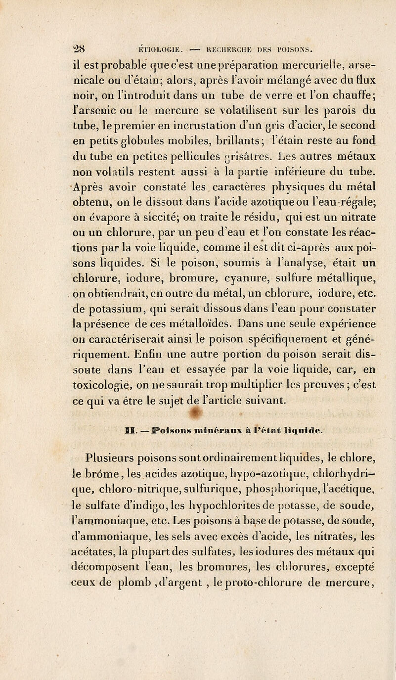 il est probable que c'est une préparation mercurielle, arse- nicale ou d'étain; alors, après l'avoir mélangé avec du flux noir, on l'introduit dans un tube de verre et l'on chauffe; l'arsenic ou le mercure se volatilisent sur les parois du tube, le premier en incrustation d'un gris d'acier, le second en petits globules mobiles, brillants; Fétain reste au fond du tube en petites pellicules grisâtres. Les autres métaux non volatils restent aussi à la partie inférieure du tube. Après avoir constaté les caractères physiques du métal obtenu, on le dissout dans l'acide azotique ou l'eau régale; on évapore à siccité; on traite le résidu, qui est un nitrate ou un chlorure, par un peu d'eau et l'on constate les réac- tions par la voie liquide, comme il est dit ci-après aux poi- sons liquides. Si le poison, soumis à l'analyse, était un chlorure, iodure, bromure, cyanure, sulfure métallique, on obtiendrait, en outre du métal, un chlorure, iodure, etc. de potassium, qui serait dissous dans l'eau pour constater la présence de ces métalloïdes. Dans une seule expérience on caractériserait ainsi le poison spécifiquement et géné- riquement. Enfin une autre portion du poison serait dis- soute dans l'eau et essayée par la voie liquide, car, en toxicologie, on ne saurait trop multiplier les preuves ; c'est ce qui va être le sujet de l'article suivant. II. — B*oisons minéraux à l'état liquide. Plusieurs poisons sont ordinairement liquides, le chlore, le brome, les acides azotique, hypo-azotique, chlorhydri— que, chloro-nitrique, sulfurique, phosphorique, l'acétique, le sulfate d'indigo, les hypochloritesde potasse, de soude, l'ammoniaque, etc. Les poisons à base de potasse, de soude, d'ammoniaque, les sels avec excès d'acide, les nitrates, les acétates, la plupart des sulfates, lesiodures des métaux qui décomposent l'eau, les bromures, les chlorures, excepté ceux de plomb ,d'argent , le proto-chlorure de mercure,