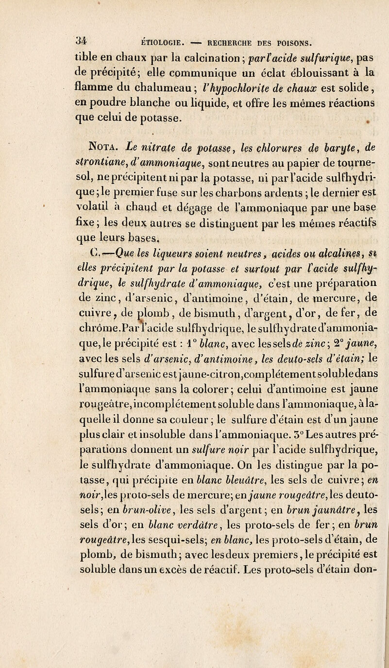 tible en chaux par la calcination; parï acide sulfurique, pas de précipité; elle communique un éclat éblouissant à la flamme du chalumeau ; l'hypochlorite de chaux est solide, en poudre blanche ou liquide, et offre les mêmes réactions que celui de potasse. Nota. Le nitrate de potasse, les chlorures de baryte, de strontiane, d'ammoniaque, sont neutres au papier de tourne- sol, ne précipitent ni par la potasse, ni par l'acide sulfhydri- que ; le premier fuse sur les charbons ardents ; le dernier est volatil à chaud et dégage de l'ammoniaque par une base fixe ; les deux autres se distinguent par les mêmes réactifs que leurs bases, C.«—Que les liqueurs soient neutres, acides ou alcalines, s% elles précipitent par la potasse et surtout par ï acide suif hy- drique, le sulfhydrate d'ammoniaque, c'est une préparation de zinc, d'arsenic, d'antimoine, d'étain, de mercure, de cuivre ? de plomb , de bismuth, d'argent, d'or, de fer, de chrome.ParTacide sulfhydrique, le sulfhydrate d'ammonia- que, le précipité est : 4° blanc, avec les sels de zinc; 2° jaune, avec les sels d'arsenic, d'antimoine, les deuto-sels d'étain; le sulfure d'arsenic est jaune-citron,complétementsolubledans l'ammoniaque sans la colorer; celui d'antimoine est jaune rougeâtre, incomplètement soluble dans l'ammoniaque, à la- quelle il donne sa couleur ; le sulfure d'étain est d'un jaune plus clair et insoluble dans l'ammoniaque. 3° Les autres pré- parations donnent un sulfure noir par l'acide sulfhydrique, le sulfhydrate d'ammoniaque. On les distingue par la po- tasse, qui précipite en blanc bleuâtre, les sels de cuivre; en noir,les proto-sels de mercure; en jaune rougeâtre,\es deuto- sels; en brun-olive, les sels d'argent; en brun jaunâtre, les sels d'or; en blanc verdâtre, les proto-sels de fer; en brun rougeâtre,\es sesqui-sels; en blanc, les proto-sels d'étain, de plomb, de bismuth; avec les deux premiers, le précipité est soluble dans un excès de réactif. Les proto-sels d'étain don-