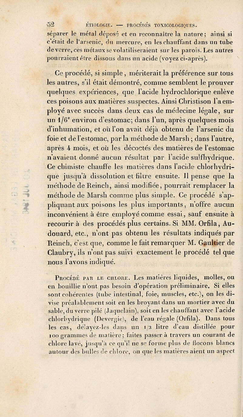 séparer le inétal déposé et en reconnaître la nature; ainsi si c'était de l'arsenic, du mercure, en les chauffant dans un tube de verre, ces métaux se volatiliseraient sur les parois. Les autres pourraient être dissous dans un acide (voyez ci-après). Ce procédé, si simple , mériterait la préférence sur tous les autres, s'il était démontré, comme semblent le prouver quelques expériences, que l'acide hydrochlorique enlève ces poisons aux matières suspectes. Ainsi Ghristison l'a em- ployé avec succès dans deux cas de médecine légale, sur un i/6e environ d'estomac; dans l'un, après quelques mois d'inhumation, et où l'on avait déjà obtenu de l'arsenic du foie et de l'estomac, parla méthode de Marsh ; dans l'autre, après A mois, et où les décoctés des matières de l'estomac n'avaient donné aucun résultat par l'acide sulfhydrique. Ce chimiste chauffe les matières dans l'acide chlorhydri- que jusqu'à dissolution et filtre ensuite. Il pense que la méthode de Reinch, ainsi modifiée, pourrait remplacer la méthode de Marsh comme plus simple. Ce procédé s'ap- pliquant aux poisons les plus importants, n'offre aucun inconvénient à être employé comme essai, sauf ensuite à recourir à des procédés plus certains. Si MM. Orfila, Au- douard, etc., n'ont pas obtenu les résultats indiqués par Reinch, c'est que, comme le fait remarquer M. Gaultier de Claubry, ils n'ont pas suivi exactement le procédé tel que nous l'avons indiqué. Procédé par le chlore. Les matières liquides, molles, ou en bouillie n'ont pas besoin d'opération préliminaire. Si elles sont cohérentes (tube intestinal, foie^ muscles, etc.), on les di- vise préalablement soit en les broyant dans un mortier avec du sable, du verre pilé (Jaquelain), soit en les chauffant avec l'acide chîorbydrique (Devergie), de l'eau régale (Orfila). Dans tous les cas, déîayez-les dans un 1/2 litre d'eau distillée pour 100 grammes de matière; faites passer à travers un courant de chlore lavé, jusqu'à ce qu'il ne se forme plus de flocons blancs autour des bulles de chlore, ou que les matières aient un aspect