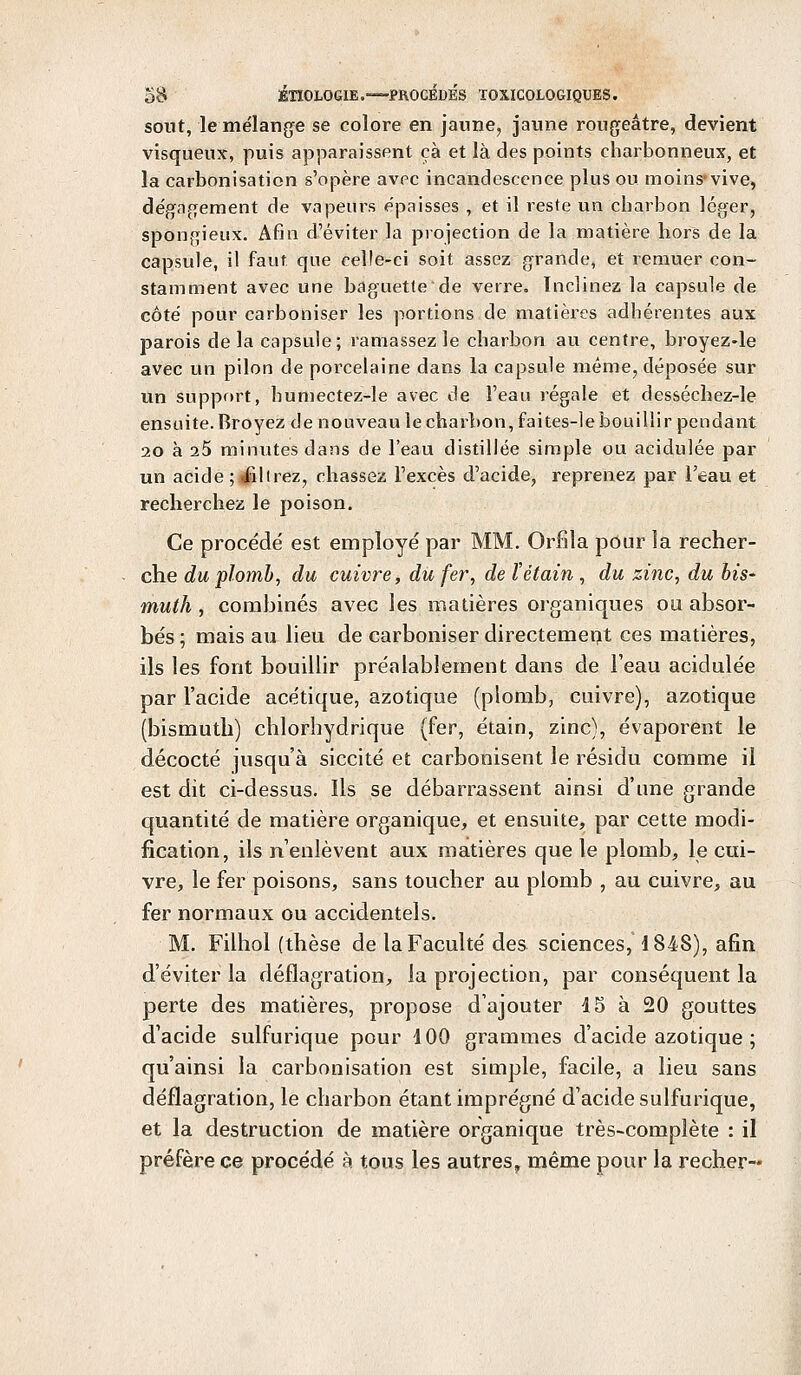 sout, le mélange se colore en jaune, jaune rougeâtre, devient visqueux, puis apparaissent ça et là des points charbonneux, et la carbonisation s'opère avec incandescence plus ou moins-vive, dégagement de vapeurs épaisses , et il reste un charbon léger, spongieux. Afin d'éviter la projection de la matière hors de la capsule, il faut que celle-ci soit assez grande, et remuer con- stamment avec une baguette de verre. Inclinez la capsule de côté pour carboniser les portions de matières adhérentes aux parois de la capsule; ramassez le charbon au centre, broyez-le avec un pilon de porcelaine dans la capsule même, déposée sur un support, humectez-le avec de l'eau régale et desséchez-le ensuite. Broyez de nouveau le charbon, faites-le bouillir pendant 20 à 25 minutes dans de l'eau distillée simple ou acidulée par un acide ; iillrez, chassez l'excès d'acide, reprenez par l'eau et recherchez le poison. Ce procède' est employé par MM. Orfîla pour la recher- che du plomb, du cuivre, du fer, de ïétain , du zinc, du bis- muth , combinés avec les matières organiques ou absor- bés ; mais au lieu de carboniser directement ces matières, ils les font bouillir préalablement dans de l'eau acidulée par l'acide acétique, azotique (plomb, cuivre), azotique (bismuth) chlorhydrique (fer, étain, zinc), évaporent le décocté jusqu'à siccité et carbonisent le résidu comme il est dit ci-dessus. Ils se débarrassent ainsi d'une grande quantité de matière organique, et ensuite, par cette modi- fication, ils n'enlèvent aux matières que le plomb, le cui- vre, le fer poisons, sans toucher au plomb , au cuivre, au fer normaux ou accidentels. M. Filhol (thèse de la Faculté des sciences, 4 848), afin d'éviter la déflagration, la projection, par conséquent la perte des matières, propose d'ajouter 15 à 20 gouttes d'acide sulfurique pour 100 grammes d'acide azotique ; qu'ainsi la carbonisation est simple, facile, a lieu sans déflagration, le charbon étant imprégné d'acide sulfurique, et la destruction de matière organique très-complète : il préfère ce procédé à tous les autres, même pour la récrier-