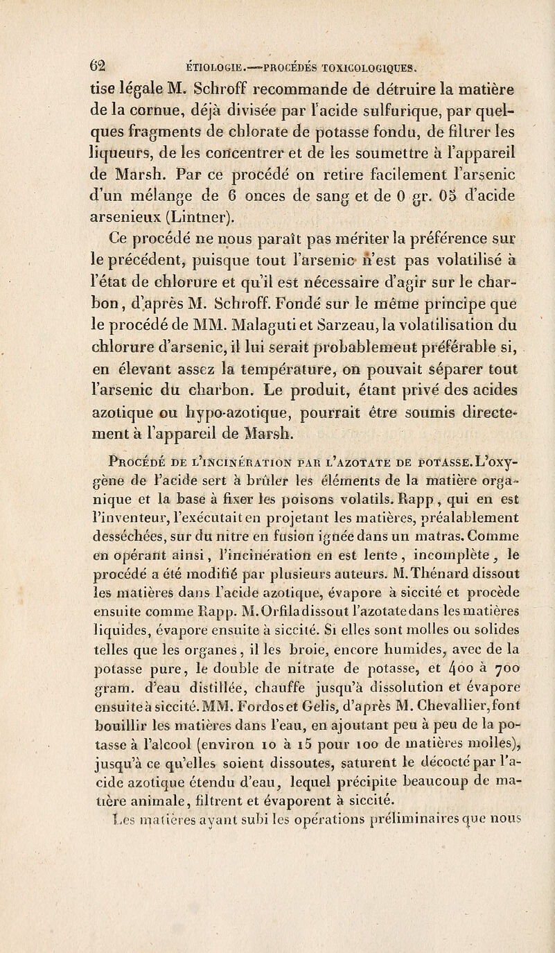 tise légale M. Schroff recommande de détruire la matière de la cornue, déjà divisée par l'acide sulfurique, par quel- ques fragments de chlorate de potasse fondu, de filtrer les liqueurs, de les concentrer et de les soumettre à l'appareil de Marsh. Par ce procédé on retire facilement l'arsenic d'un mélange de 6 onces de sang et de 0 gr. 05 d'acide arsenieux (Lintner). Ce procédé ne nous paraît pas mériter la préférence sur le précédent, puisque tout l'arsenic n'est pas volatilisé à l'état de chlorure et qu'il est nécessaire d'agir sur le char- bon, d'après M. Schroff. Fondé sur le même principe que le procédé de MM. Malaguti et Sarzeau, la volatilisation du chlorure d'arsenic, il lui serait probablenieut préférable si, en élevant assez la température, on pouvait séparer tout l'arsenic du charbon. Le produit, étant privé des acides azotique ou hypo-azotique, pourrait être soumis directe* ment à l'appareil de Marsh. Procédé de l'incinération par l'azotate de potasse. L'oxy- gène de l'acide sert à brûler les éléments de la matière orga- nique et la base à fixer les poisons volatils. Rapp, qui en est l'inventeur, l'exécutait en projetant les matières, préalablement desséchées, sur du nitre en fusion ignée dans un matras. Gomme en opérant ainsi, l'incinération en est lente, incomplète, le procédé a été modifié par plusieurs auteurs. M.Thénard dissout les matières dans l'acide azotique, évapore à siccité et procède ensuite comme Rapp. M. Orfiladissout l'azotatedans les matières liquides, évapore ensuite à siccité. Si elles sont molles ou solides telles que les organes, il les broie, encore humides, avec de la potasse pure, le double de nitrate de potasse, et 4°° a 7°° gram. d'eau distillée, chauffe jusqu'à dissolution et évapore ensuite à siccité. MM. Fordoset Gelis, d'après M. Chevallier,font bouillir les matières dans l'eau, en ajoutant peu à peu de la po- tasse à l'alcool (environ io à i5 pour ioo de matières molles), jusqu'à ce qu'elles soient dissoutes, saturent le décocté par l'a- cide azotique étendu d'eau, lequel précipite beaucoup de ma- tière animale, filtrent et évaporent à siccité. Les inaltérés ayant subi les opérations préliminaires que nous