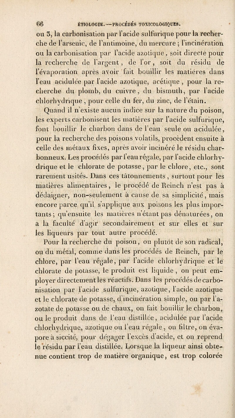 ou 3, la carbonisation par l'acide sulfurique pour la recher- che de l'arsenic, de l'antimoine, du mercure ; l'incinération ou la carbonisation par l'acide azotique, soit directe pour la recherche de l'argent , de l'or, soit du résidu de l'évaporation après avoir fait bouillir les matières dans l'eau acidulée par l'acide azotique, acétique , pour la re- cherche du plomb, du cuivre, du bismuth, par l'acide chlorhydrique , pour celle du fer, du zinc, de l'étain. Quand il n'existe aucun indice sur la nature du poison, les experts carbonisent les matières par l'acide sulfurique, font bouillir le charbon dans de l'eau seule ou acidulée, pour la recherche des poisons volatils, procèdent ensuite à celle des métaux fixes, après avoir incinéré le résidu char- bonneux. Les procédés par l'eau régale, par l'acide chlorhy- drique et le chlorate de potasse, par le chlore, etc., sont rarement usités. Dans ces tâtonnements, surtout pour les matières alimentaires, le procédé de Reinch n'est pas à dédaigner, non-seulement à cause de sa simplicité, mais encore parce qu'il s'applique aux poisons les plus impor- tants; qu'ensuite les matières n'étant pas dénaturées, on a la faculté d'agir secondairement et sur elles et sur les liqueurs par tout autre procédé. Pour la recherche du poison, ou plutôt de son radical, ou du métal, comme dans les procédés de Reinch, par le chlore, par l'eau régale, par l'acide chlorhydrique et le chlorate de potasse, le produit est liquide , on peut em- ployer directement les réactifs. Dans les procédés de carbo- nisation par l'acide sulfurique, azotique, l'acide azotique et le chlorate de potasse, d'incinération simple, ou par l'a- zotate de potasse ou de chaux, on fait bouillir le charbon, ou le produit dans de l'eau distillée, acidulée par l'acide chlorhydrique, azotique ou i'eau régale, on filtre, on éva- pore à siccité, pour dégager l'excès d'acide, et on reprend le résidu par l'eau distillée. Lorsque la liqueur ainsi obte- nue contient trop de matière organique, est trop colorée