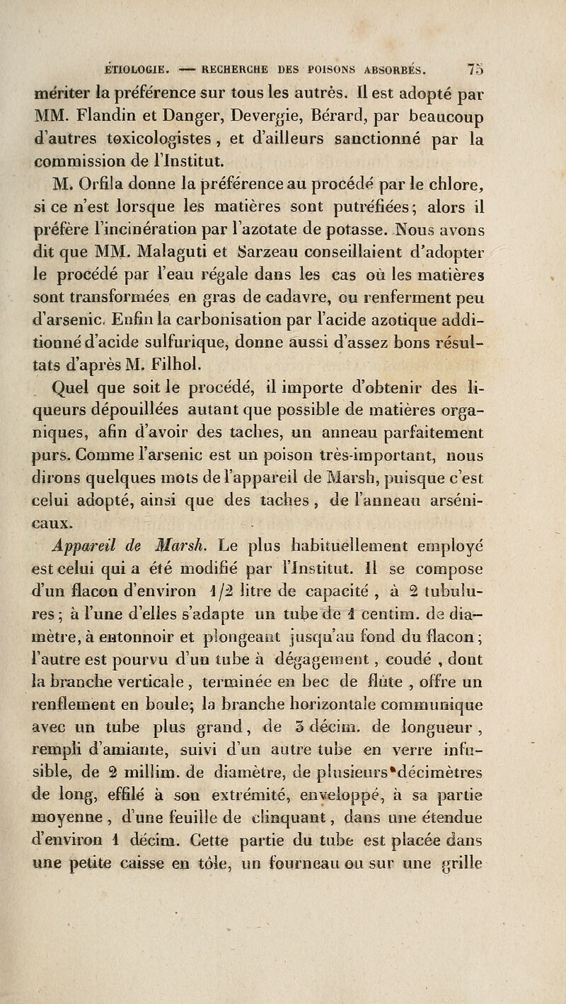 mériter la préférence sur tous les autres. Il est adopté par MM. Flandin et Danger, Devergie, Bérard, par beaucoup d'autres toxicologistes , et d'ailleurs sanctionné par la commission de l'Institut. M. Orfila donne la préférence au procédé par le chlore, si ce n'est lorsque les matières sont putréfiées; alors il préfère l'incinération par l'azotate de potasse. Nous avons dit que MM. Malaguti et Sarzeau conseillaient d'adopter le procédé par l'eau régale dans les cas où les matières sont transformées en gras de cadavre, ou renferment peu d'arsenic. Enfin la carbonisation par l'acide azotique addi- tionné d'acide sulfurique, donne aussi d'assez bons résul- tats d'après M. Filhol. Quel que soit le procédé, il importe d'obtenir des li- queurs dépouillées autant que possible de matières orga- niques, afin d'avoir des taches, un anneau parfaitement purs. Comme l'arsenic est un poison très-important, nous dirons quelques mots de l'appareil de Marsh, puisque c'est celui adopté, ainsi que des taches , de l'anneau arseni- caux. Appareil de Marsh. Le plus habituellement employé est celui quia été modifié par l'Institut. Il se compose d'un flacon d'environ \/2 litre de capacité , à 2 tubulu- res ; à l'une d'elles s'adapte un tube de 4 centim. de dia- mètre, à entonnoir et plongeant jusqu'au fond du flacon; l'autre est pourvu d'un tube à dégagement, coudé , dont la branche verticale , terminée en bec de flûte , offre un renflement en boule; la branche horizontale communique avec un tube plus grand, de 3 décim. de longueur , rempli d'amiante, suivi d'un autre tube en verre infu- sible, de â millim. de diamètre, de plusieurs*décimètres de long, effilé à son extrémité, enveloppé, à sa partie moyenne , dune feuille de clinquant, dans une étendue d'environ 1 décim. Cette partie du tube est placée dans une petite caisse en tôle, un fourneau ou sur une grille