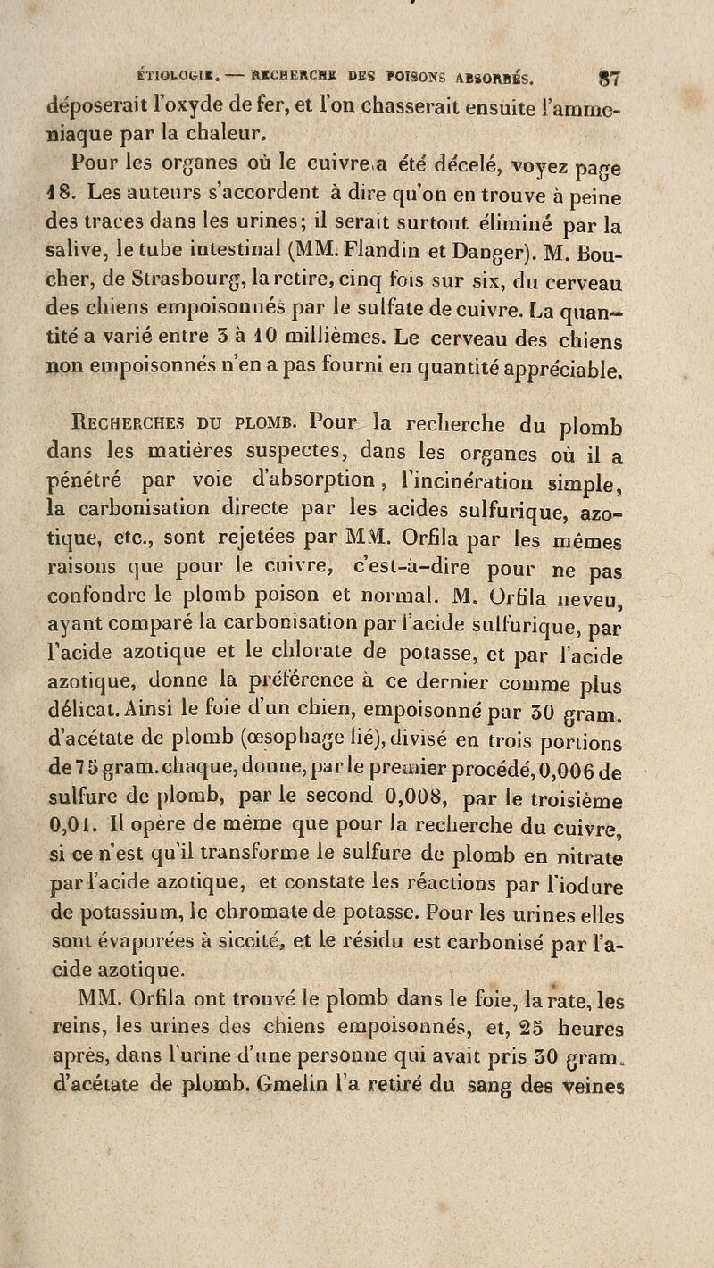 déposerait l'oxyde de fer, et l'on chasserait ensuite l'ammo- niaque par la chaleur. Pour les organes où le cuivrera été décelé, voyez page 4 8. Les auteurs s'accordent à dire qu'on en trouve à peine des traces dans les urines; il serait surtout éliminé par la salive, le tube intestinal (MM. Flandin et Danger). M. Bou- cher, de Strasbourg, la retire, cinq fois sur six, du cerveau des chiens empoisonnés par le sulfate de cuivre. La quan~ tité a varié entre 3 à 10 millièmes. Le cerveau des chiens non empoisonnés n'en a pas fourni en quantité appréciable. Recherches du plomb. Pour la recherche du plomb dans les matières suspectes, dans les orpanes où il a pénétré par voie d'absorption, l'incinération simple, la carbonisation directe par les acides sulfurique, azo- tique, etc., sont rejetées par MME. Orfîla par les mêmes raisons que pour le cuivre, c'est-à-dire pour ne pas confondre le plomb poison et normal. M. Grfila neveu ayant comparé la carbonisation par l'acide sulfurique, par l'acide azotique et le chlorate de potasse, et par l'acide azotique, donne la préférence à ce dernier comme plus délicat. Ainsi le foie d'un chien, empoisonné par 30 gram. d'acétate de plomb (œsophage lié), divisé en trois portions de 7 5 gram. chaque, donne, par le premier procédé, 0,006 de sulfure de plomb, par le second 0,008, par le troisième 0,01. Il opère de même que pour la recherche du cuivre, si ce n'est quil transforme le sulfure de plomb en nitrate par l'acide azotique, et constate les réactions par l'iodure de potassium, le chromatede potasse. Pour les urines elles sont évaporées à siccité, et le résidu est carbonisé par l'a- cide azotique. MM. Orfîla ont trouvé le plomb dans le foie, la rate, les reins, les urines des chiens empoisonnés, et, 25 heures après, dans lurine d'une personne qui avait pris 30 gram. d'acétate de plomb. Gmelin l'a retiré du sang des veines