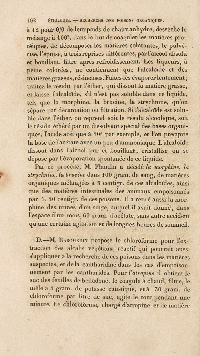 à 12 pour 0/0 de leur poids de chaux anhydre, dessèche le mélange à 100°, dans le but de coaguler les matières pro- téiques, de décomposer les matières colorantes, le pulvé- rise, l'épuisé, à trois reprises différentes, par l'alcool absolu et bouillant, filtre après refroidissement. Les liqueurs, à peine colorées, ne contiennent que l'alcaloïde et des matières grasses, résineuses. Faites-les évaporer lentement; traitez le résidu par l'éther, qui dissout la matière grasse, et laisse l'alcaloïde, s'il n'est pas soluble dans ce liquide, tels que la morphine, ia brucine, la strychnine, qu'on sépare par décantation ou filtration. Si l'alcaloïde est solu- ble dans l'éther, on reprend soit le résidu alcoolique, soit le résidu éthéré par un dissolvant spécial des bases organi- ques, l'acide acétique à 10° par exemple, et l'on précipite la base de l'acétate avec un peu d'ammoniaque. L'alcaloïde dissout dans l'alcool pur et bouillant, cristallise ou se dépose par l'évaporation spontanée de ce liquide. Par ce procédé, M. Flandin a décelé la morphine, la strychnine, la brucine dans 100 gram. de sang, de matières organiques mélangées à 5 centigr. de ces alcaloïdes, ainsi que des matières intestinales des animaux empoisonnés par 5, 40 centigr. de ces poisons. Il a retiré aussi la mor- phine des urines d'un singe, auquel il avait donné, dans l'espace d'un mois, 60 gram. d'acétate, sans autre accident qu'une certaine agitation et de longues heures de sommeil. D.—~M. Rabourdin propose le chloroforme pour l'ex- traction des alcalis végétaux, réactif qui pourrait aussi s'appliquer à la recherche de ces poisons dans les matières suspectes, et delà cantharidine dans les cas d'empoison- nement par les cantharides. Pour l'atropine il obtient le suc des feuilles de belladone, le coagule à chaud, filtre, Je mêle à 4 gram. de potasse caustique, et à 30 gram. de chloroforme par litre de suc, agite le tout pendant une minute. Le chloroforme, chargé d'atropine et de matière