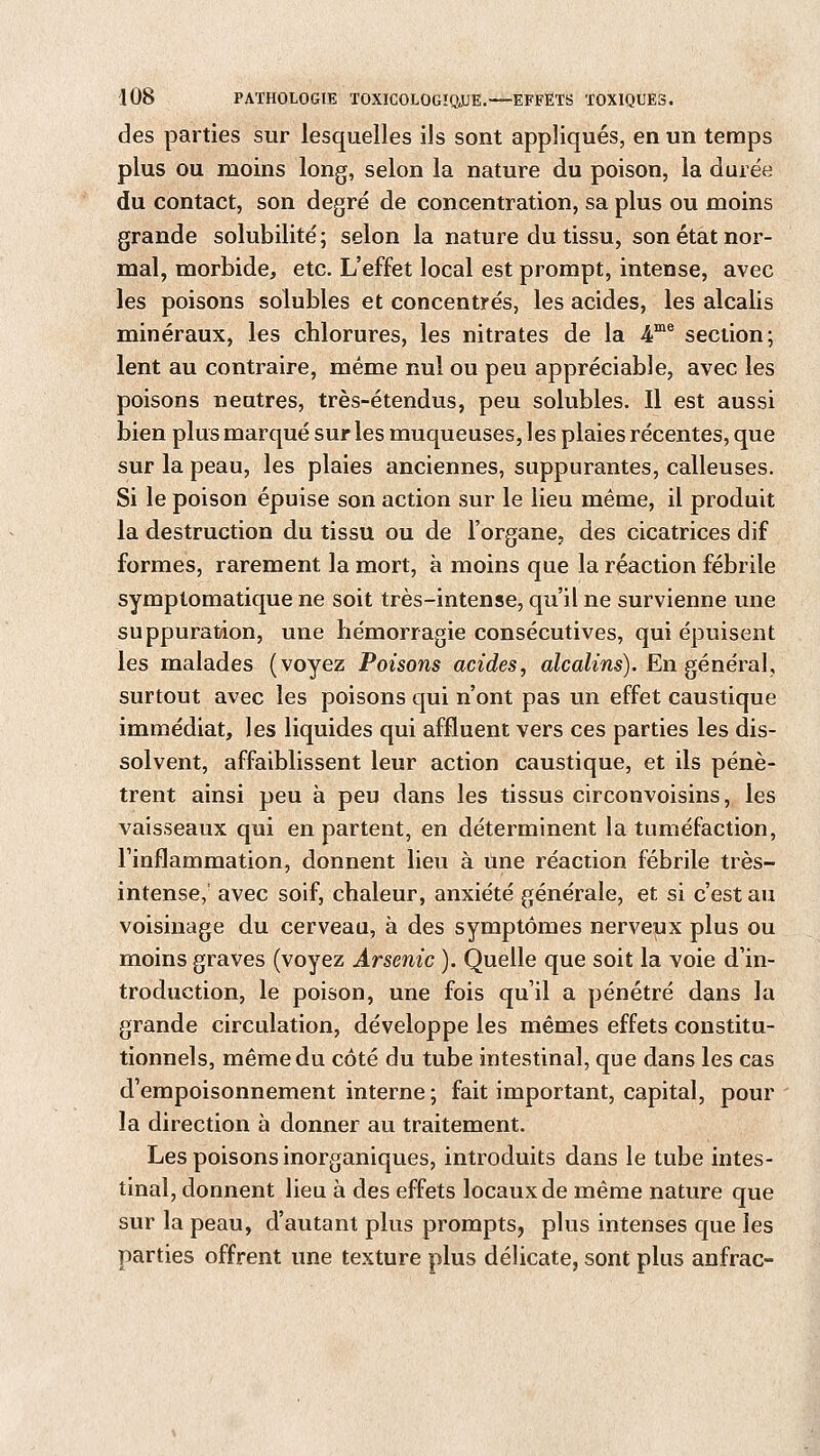 des parties sur lesquelles ils sont appliqués, en un temps plus ou moins long, selon la nature du poison, la durée du contact, son degré de concentration, sa plus ou moins grande solubilité; selon la nature du tissu, son état nor- mal, morbide, etc. L'effet local est prorapt, intense, avec les poisons solubles et concentrés, les acides, les alcalis minéraux, les chlorures, les nitrates de la 4me section; lent au contraire, même nul ou peu appréciable, avec les poisons neutres, très-étendus, peu solubles. Il est aussi bien plus marqué sur les muqueuses, les plaies récentes, que sur la peau, les plaies anciennes, suppurantes, calleuses. Si le poison épuise son action sur le lieu même, il produit la destruction du tissu ou de l'organe, des cicatrices dif formes, rarement la mort, à moins que la réaction fébrile symptomatique ne soit très-intense, qu'il ne survienne une suppuration, une hémorragie consécutives, qui épuisent les malades (voyez Poisons acides, alcalins). En général, surtout avec les poisons qui n'ont pas un effet caustique immédiat, les liquides qui affluent vers ces parties les dis- solvent, affaiblissent leur action caustique, et ils pénè- trent ainsi peu à peu dans les tissus circonvoisins, les vaisseaux qui en partent, en déterminent la tuméfaction, l'inflammation, donnent lieu à une réaction fébrile très- intense,' avec soif, chaleur, anxiété générale, et si c'est au voisinage du cerveau, à des symptômes nerveux plus ou moins graves (voyez Arsenic ). Quelle que soit la voie d'in- troduction, le poison, une fois qu'il a pénétré dans la grande circulation, développe les mêmes effets constitu- tionnels, même du côté du tube intestinal, que dans les cas d'empoisonnement interne ; fait important, capital, pour la direction à donner au traitement. Les poisons inorganiques, introduits dans le tube intes- tinal, donnent lieu à des effets locaux de même nature que sur la peau, d'autant plus prompts, plus intenses que les parties offrent une texture plus délicate, sont plus anfrac-