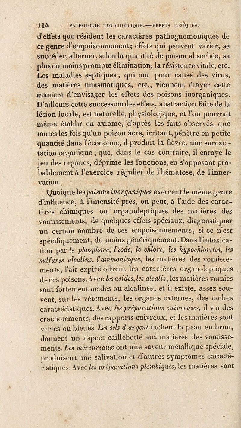 d'effets que résident les caractères pathognomoniques de ce genre d'empoisonnement; effets qui peuvent varier, se succéder, alterner, selon la quantité de poison absorbée, sa plus ou moins prompte élimination; la résistence vitale, etc. Les maladies septiques, qui ont pour causé des virus, des matières miasmatiques, etc., viennent étayer cette manière d'envisager les effets des poisons inorganiques. D'ailleurs cette succession des effets, abstraction faite de la lésion locale, est naturelle, physiologique, et l'on pourrait même établir en axiome, d'après les faits observés, que toutes les fois qu'un poison acre, irritant, pénètre en petite quantité dans l'économie, il produit la fièvre, une surexci- tation organique ; que, dans le cas contraire, il enraye le jeu des organes, déprime les fonctions,en s'opposant pro- bablement à l'exercice régulier de l'hématose, de l'inner- vation. Quoique les poisons inorganiques exercent le même genre d'influence, à l'intensité près, on peut, à l'aide des carac- tères chimiques ou organoleptiques des matières des vomissements, de quelques effets spéciaux, diagnostiquer un certain nombre de ces empoisonnements, si ce n'est spécifiquement, du moins génériquement. Dans l'intoxica- tion par le phosphore, fiode, le chlore, les hypochlorites, les sulfures alcalins, l'ammoniaque, les matières des vomisse- ments, l'air expiré offrent les caractères organoleptiques de ces poisons. Avec lesacides,les alcalis, les matières vomies sont fortement acides ou alcalines, et il existe, assez sou- vent, sur les vêtements, les organes externes, des taches caractéristiques. Avec les préparations cuivreuses, il y a des crachotements, des rapports cuivreux, et les matières sont vertes ou bleues. Les sels d'argent tachent la peau en brun, donnent un aspect caillebotté aux matières des vomisse- ments. Les mercuriaux ont une saveur métallique spéciale, produisent une salivation et d'autres symptômes caracté- ristiques. Avec les préparations plombiques, les matières sont