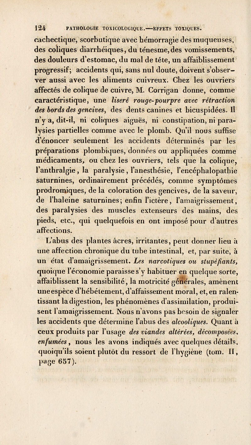 cachectique, scorbutique avec hémorragie des muqueuses, des coliques diarrhéiques, du ténesme,des vomissements, des douleurs d'estomac, du mal de tête, un affaiblissement progressif; accidents qui, sans nul doute, doivent s'obser- ver aussi avec les aliments cuivreux. Chez les ouvriers affectés de colique de cuivre, M. Corrigan donne, comme caractéristique, une liseré rouge-pourpre avec rétraction des bords des gencives, des dents canines et bicuspidées. Il n'y a, dit-il, ni coliques aiguës, ni constipation, ni para- lysies partielles comme avec le plomb. Qu'il nous suffise d'énoncer seulement les accidents déterminés par les préparations plombiques, données ou appliquées comme médicaments, ou chez les ouvriers, tels que la colique, l'anthralgie , la paralysie , l'anesthésie, l'encéphalopathie saturnines, ordinairement précédés, comme symptômes prodromiques, de la coloration des gencives, de la saveur, de l'haleine saturnines; enfin l'ictère, l'amaigrissement, des paralysies des muscles extenseurs des mains, des pieds, etc., qui quelquefois en ont imposé pour d'autres affections. L'abus des plantes acres, irritantes, peut donner lieu à une affection chronique du tube intestinal, et, par suite, à un état d'amaigrissement. Les narcotiques ou stupéfiants, quoique l'économie paraisse s'y habituer en quelque sorte, affaiblissent la sensibilité, la motricité générales, amènent uneespèce d'hébétement, d'affaissement moral, et, en ralen- tissant la digestion, les phénomènes d'assimilation, produi- sent l'amaigrissement. Nous n'avons pas besoin de signaler les accidents que détermine l'abus des alcooliques. Quant à ceux produits par l'usage des viandes altérées, décomposées, enfumées, nous les avons indiqués avec quelques détail?, quoiqu'ils soient plutôt du ressort de l'hygiène (tom. II, page 657).