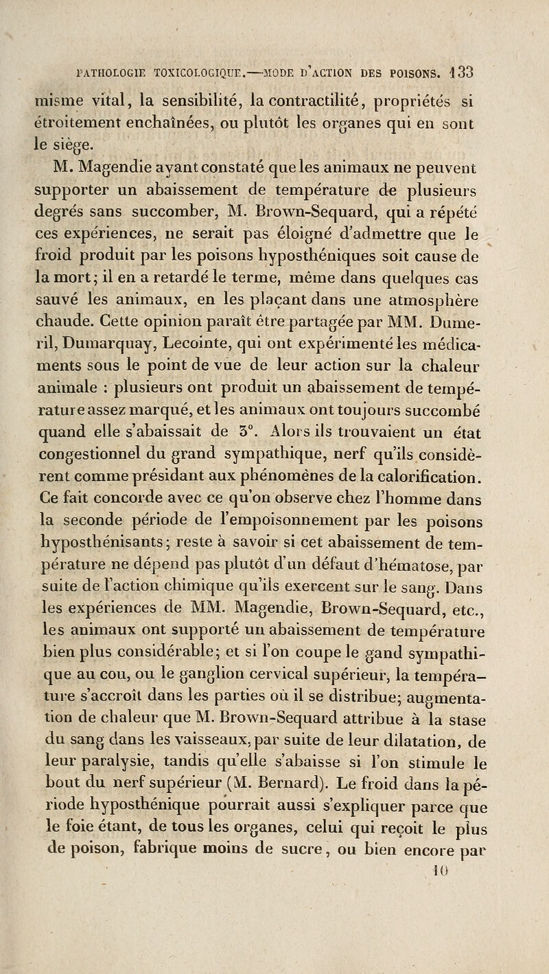 misme vital, la sensibilité, la contractilité, propriétés si étroitement enchaînées, ou plutôt les organes qui en sont le siège. M. Magendie ayant constaté que les animaux ne peuvent supporter un abaissement de température de plusieurs degrés sans succomber, M. Brown-Sequard, qui a répété ces expériences, ne serait pas éloigné d'admettre que le froid produit par les poisons hyposthéniques soit cause de la mort; il en a retardé le terme, même dans quelques cas sauvé les animaux, en les plaçant dans une atmosphère chaude. Cette opinion paraît être partagée par MM. Dume- 1 il, Dumarquay, Lecointe, qui ont expérimenté les médica- ments sous le point de vue de leur action sur la chaleur animale : plusieurs ont produit un abaissement de tempé- rature assez marqué, et les animaux ont toujours succombé quand elle s'abaissait de 3°. Alors ils trouvaient un état congestionnel du grand sympathique, nerf qu'ils considè- rent comme présidant aux phénomènes de la calorification. Ce fait concorde avec ce qu'on observe chez l'homme dans la seconde période de l'empoisonnement par les poisons hyposthénisants ; reste à savoir si cet abaissement de tem- pérature ne dépend pas plutôt d'un défaut d'hématose, par suite de l'action chimique qu'ils exercent sur le sang. Dans les expériences de MM. Magendie, Brown-Sequard, etc., les animaux ont supporté un abaissement de température bien plus considérable; et si l'on coupe le gand sympathi- que au cou, ou le ganglion cervical supérieur, la tempéra- ture s'accroît dans les parties où il se distribue; augmenta- tion de chaleur que M. Brown-Sequard attribue à la stase du sang dans les vaisseaux, par suite de leur dilatation, de leur paralysie, tandis qu'elle s'abaisse si l'on stimule le bout du nerf supérieur (M. Bernard). Le froid dans la pé- riode hyposthénique pourrait aussi s'expliquer parce que le foie étant, de tous les organes, celui qui reçoit le plus de poison, fabrique moins de sucre, ou bien encore par 10