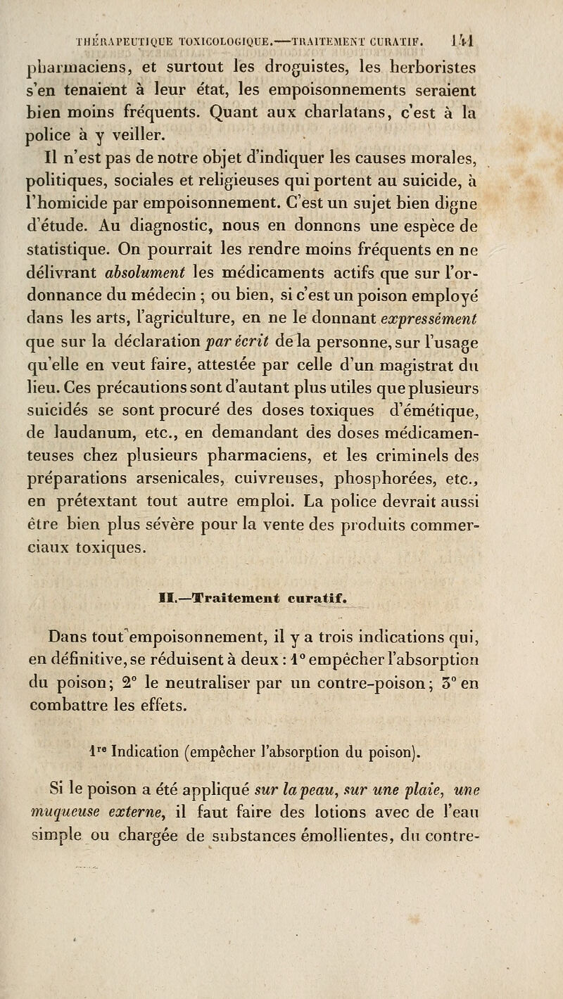 pharmaciens, et surtout les droguistes, les herboristes s'en tenaient à leur état, les empoisonnements seraient bien moins fréquents. Quant aux charlatans, c'est à la police à y veiller. Il n'est pas de notre objet d'indiquer les causes morales, politiques, sociales et religieuses qui portent au suicide, à l'homicide par empoisonnement. C'est un sujet bien digne d'étude. Au diagnostic, nous en donnons une espèce de statistique. On pourrait les rendre moins fréquents en ne délivrant absolument les médicaments actifs que sur l'or- donnance du médecin ; ou bien, si c'est un poison employé dans les arts, l'agriculture, en ne le donnant expressément que sur la déclaration par écrit delà personne, sur l'usage qu'elle en veut faire, attestée par celle d'un magistrat du lieu. Ces précautions sont d'autant plus utiles que plusieurs suicidés se sont procuré des doses toxiques d'émétique, de laudanum, etc., en demandant des doses médicamen- teuses chez plusieurs pharmaciens, et les criminels des préparations arsenicales, cuivreuses, phosphorées, etc., en prétextant tout autre emploi. La police devrait aussi être bien plus sévère pour la vente des produits commer- ciaux toxiques. II.—Traitement curatif. Dans tout empoisonnement, il y a trois indications qui, en définitive, se réduisent à deux : 1° empêcher l'absorption du poison ; 2° le neutraliser par un contre-poison ; 3° en combattre les effets. lre Indication (empêcher l'absorption du poison). Si le poison a été appliqué sur la peau, sur une plaie, une muqueuse externe, il faut faire des lotions avec de l'eau simple ou chargée de substances émollientes, du contre-