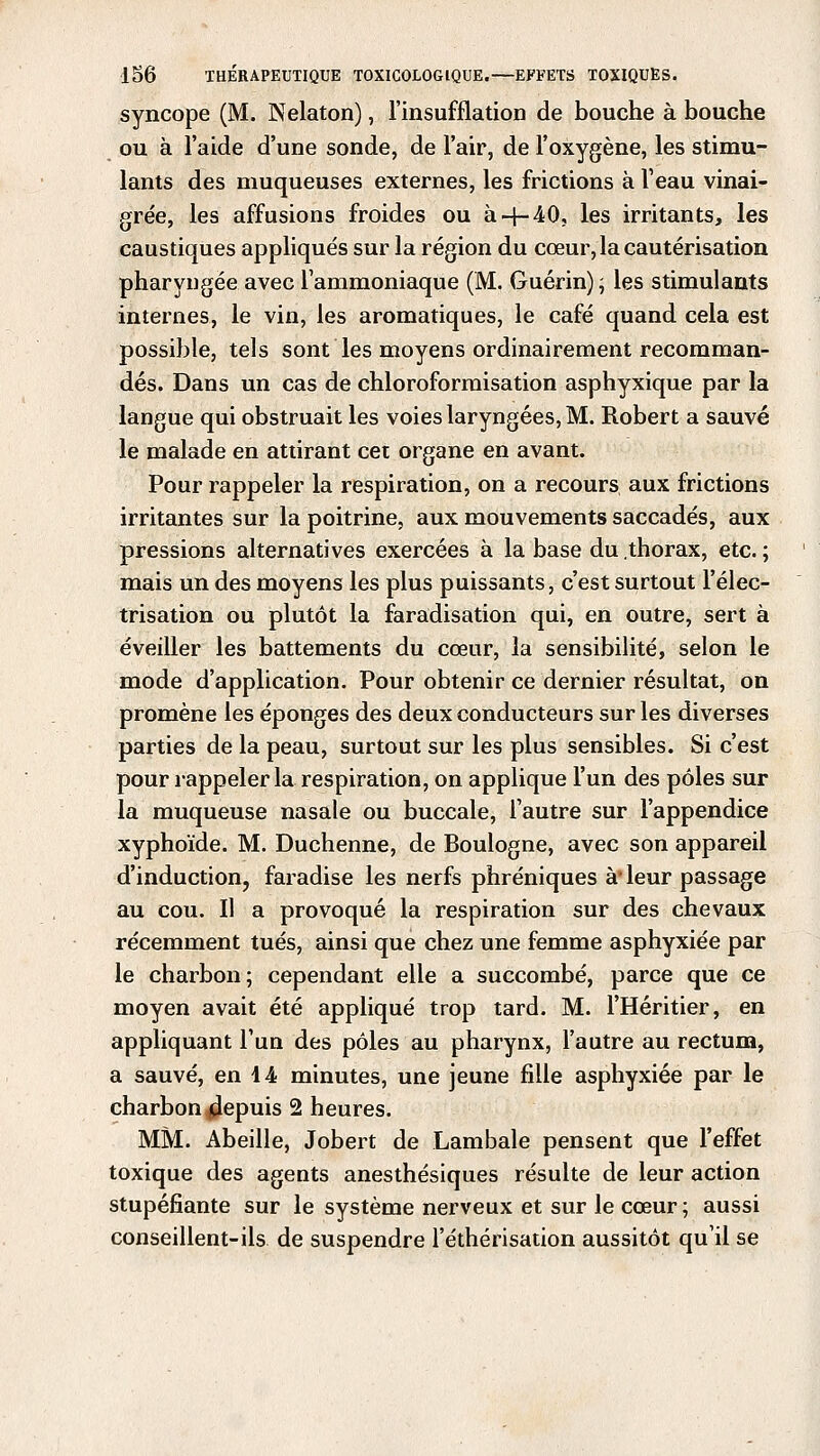 syncope (M. Nelaton), l'insufflation de bouche à bouche ou à l'aide d'une sonde, de l'air, de l'oxygène, les stimu- lants des muqueuses externes, les frictions à l'eau vinai- grée, les affusions froides ou à 4-40, les irritants, les caustiques appliqués sur la région du cœur, la cautérisation pharyngée avec l'ammoniaque (M. Guérin) ; les stimulants internes, le vin, les aromatiques, le café quand cela est possible, tels sont les moyens ordinairement recomman- dés. Dans un cas de chloroformisation asphyxique par la langue qui obstruait les voies laryngées, M. Robert a sauvé le malade en attirant cet organe en avant. Pour rappeler la respiration, on a recours aux frictions irritantes sur la poitrine, aux mouvements saccadés, aux pressions alternatives exercées à la base du .thorax, etc. ; mais un des moyens les plus puissants, c'est surtout l'élec- trisation ou plutôt la faradisation qui, en outre, sert à éveiller les battements du cœur, la sensibilité, selon le mode d'application. Pour obtenir ce dernier résultat, on promène les éponges des deux conducteurs sur les diverses parties de la peau, surtout sur les plus sensibles. Si c'est pour rappeler la respiration, on applique l'un des pôles sur la muqueuse nasale ou buccale, l'autre sur l'appendice xyphoïde. M. Duchenne, de Boulogne, avec son appareil d'induction, faradise les nerfs phréniques à'leur passage au cou. Il a provoqué la respiration sur des chevaux récemment tués, ainsi que chez une femme asphyxiée par le charbon; cependant elle a succombé, parce que ce moyen avait été appliqué trop tard. M. l'Héritier, en appliquant l'un des pôles au pharynx, l'autre au rectum, a sauvé, en 44 minutes, une jeune fille asphyxiée par le charbon depuis 2 heures. MM. Abeille, Jobert de Lambale pensent que l'effet toxique des agents anesthésiques résuite de leur action stupéfiante sur le système nerveux et sur le cœur ; aussi conseillent-ils de suspendre l'éthérisation aussitôt qu'il se