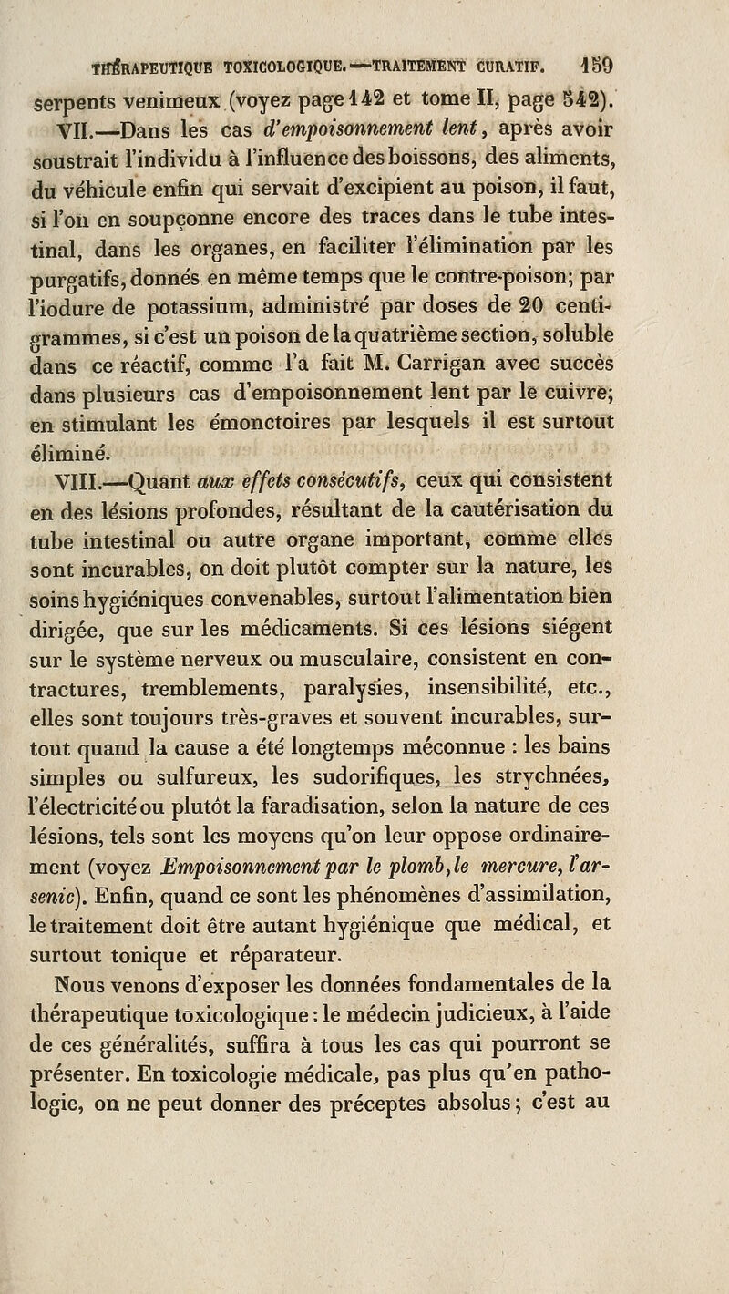 serpents venimeux (voyez page 142 et tome II, page 542). Vil.—.Dans les cas d'empoisonnement lent, après avoir soustrait l'individu à l'influence des boissons, des aliments, du véhicule enfin qui servait d'excipient au poison, il faut, si l'on en soupçonne encore des traces dans le tube intes- tinal, dans les organes, en faciliter l'élimination par les purgatifs, donnés en même temps que le contre-poison; par l'iodure de potassium, administré par doses de 20 centi- grammes, si c'est un poison de la quatrième section, soluble dans ce réactif, comme Ta fait M. Carrigan avec succès dans plusieurs cas d'empoisonnement lent par le cuivre; en stimulant les émonctoires par lesquels il est surtout éliminé. VIII.—Quant aux effets consécutifs, ceux qui consistent en des lésions profondes, résultant de la cautérisation du tube intestinal ou autre organe important, comme elles sont incurables, on doit plutôt compter sur la nature, les soins hygiéniques convenables, surtout l'alimentation bien dirigée, que sur les médicaments. Si Ces lésions siègent sur le système nerveux ou musculaire, consistent en con- tractures, tremblements, paralysies, insensibilité, etc., elles sont toujours très-graves et souvent incurables, sur- tout quand la cause a été longtemps méconnue : les bains simples ou sulfureux, les sudorifiques, les strychnées, l'électricité ou plutôt la faradisation, selon la nature de ces lésions, tels sont les moyens qu'on leur oppose ordinaire- ment (voyez Empoisonnement par le plomb, le mercure, tar- senic). Enfin, quand ce sont les phénomènes d'assimilation, le traitement doit être autant hygiénique que médical, et surtout tonique et réparateur. Nous venons d'exposer les données fondamentales de la thérapeutique toxicologique : le médecin judicieux, à l'aide de ces généralités, suffira à tous les cas qui pourront se présenter. En toxicologie médicale, pas plus qu'en patho- logie, on ne peut donner des préceptes absolus ; c'est au