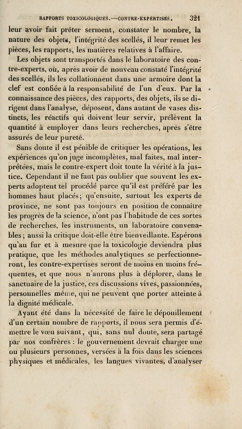 leur avoir fait prêter serment, constater le nombre, la nature des objet6, l'intégrité des scellés, il leur remet les pièces, les rapports, les matières relatives à l'affaire. Les objets sont transportés dans le laboratoire des con- tre-experts, où, après avoir de nouveau constaté l'intégrité des scellés, ils les collationnent dans une armoire dont la clef est confiée à la responsabilité de l'un d'eux. Par la connaissance des pièces, des rapports, des objets, ils se di- rigent dans l'analyse, déposent, dans autant de vases dis- tincts, les réactifs qui doivent leur servir, prélèvent la quantité à employer dans leurs recherches, après s'être assurés de leur pureté. Sans doute il est pénible de critiquer les opérations, les expériences qu'on juge incomplètes, mal faites, mal inter- prétées, mais le contre-expert doit toute la vérité à la jus- tice. Cependant il ne faut pas oublier que souvent les ex- perts adoptent tel procédé parce qu'il est préféré par les hommes haut placés; qu'ensuite, surtout les experts de province, ne sont pas toujours en position de connaître les progrès de la science, n'ont pas l'habitude de ces sortes de recherches, les instruments, un laboratoire convena- bles; aussi la critique doit-elle être bienveillante. Espérons qu'au fur et à mesure que la toxicologie deviendra plus pratique, que les méthodes analytiques se perfectionne- ront, les contre-expertises seront de moins en moins fré- quentes, et que nous n'aurons plus à déplorer, dans le sanctuaire de la justice, ces discussions vives, passionnées, personnelles même, qui ne peuvent que porter atteinte à la dignité médicale. Ayant été dans la nécessité de faire le dépouillement d'un certain nombre de rapports, il nous sera permis d'é- mettre le vœu suivant, qui, sans nul doute, sera partagé par nos confrères : le gouvernement devrait charger une ou plusieurs personnes, versées à la fois dans les sciences physiques et médicales, les langues vivantes, d'analyser