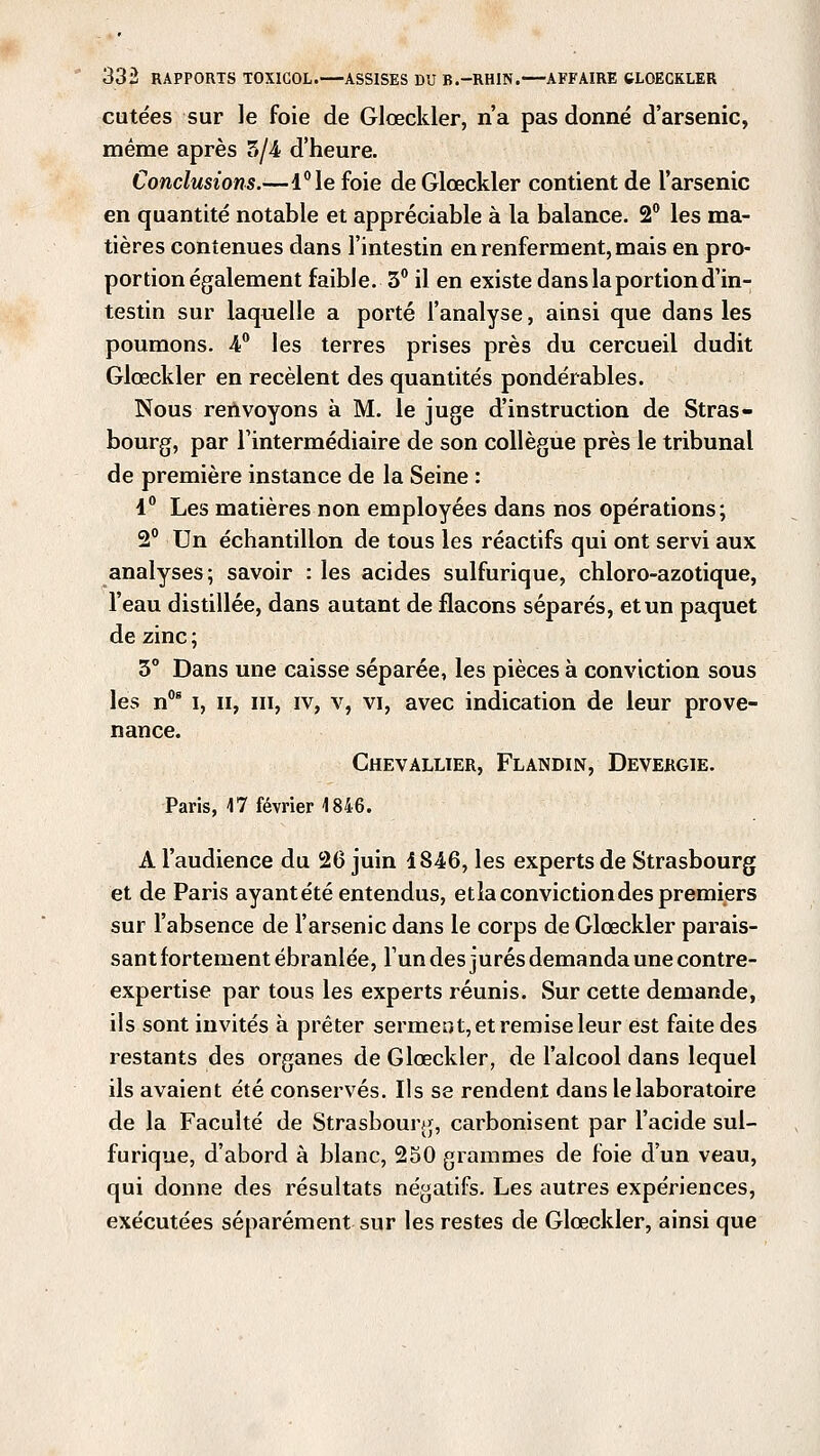 cutées sur le foie de Glœckler, n'a pas donné d'arsenic, même après 5/4 d'heure. Conclusions.—l°le foie de Glœckler contient de l'arsenic en quantité notable et appréciable à la balance. 2° les ma- tières contenues dans l'intestin en renferment, mais en pro- portion également faible. 3° il en existe dans la portion d'in- testin sur laquelle a porté l'analyse, ainsi que dans les poumons. 4° les terres prises près du cercueil dudit Glœckler en recèlent des quantités pondérables. Nous renvoyons à M. le juge d'instruction de Stras- bourg, par l'intermédiaire de son collègue près le tribunal de première instance de la Seine : 1° Les matières non employées dans nos opérations; 2° Un échantillon de tous les réactifs qui ont servi aux analyses; savoir : les acides sulfurique, chloro-azotique, l'eau distillée, dans autant de flacons séparés, et un paquet de zinc ; 3° Dans une caisse séparée, les pièces à conviction sous les n0s i, il, m, iv, v, vi, avec indication de leur prove- nance. Chevallier, Flandin, Devergie. Paris, 17 février 1846. A l'audience du 26 juin 1846, les experts de Strasbourg et de Paris ayant été entendus, etla conviction des premiers sur l'absence de l'arsenic dans le corps de Glœckler parais- sant fortement ébranlée, l'un des jurés demanda une contre- expertise par tous les experts réunis. Sur cette demande, ils sont invités à prêter serment, et remise leur est faite des restants des organes de Glœckler, de l'alcool dans lequel ils avaient été conservés. Ils se rendent dans le laboratoire de la Faculté de Strasbourg, carbonisent par l'acide sul- furique, d'abord à blanc, 250 grammes de foie d'un veau, qui donne des résultats négatifs. Les autres expériences, exécutées séparément sur les restes de Glœckler, ainsi que