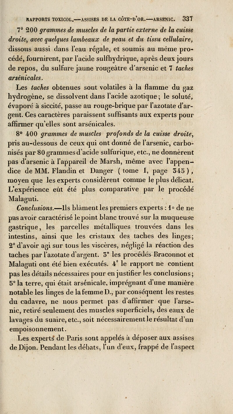 7° 200 grammes de muscles de la partie externe de la cuisse droite, avec quelques lambeaux de peau et du tissu cellulaire, dissous aussi dans l'eau régale, et soumis au même pro- cédé, fournirent, par l'acide sulfhydrique, après deux jours de repos, du sulfure jaune rougeàtre d'arsenic et 7 taches arsenicales. Les taches obtenues sont volatiles à la flamme du gaz hydrogène, se dissolvent dans l'acide azotique ; le soluté, évaporé à siccité, passe au rouge-brique par l'azotate d'ar- gent. Ces caractères paraissent suffisants aux experts pour affirmer qu'elles sont arsenicales. 8° 400 grammes de muscles profonds de la cuisse droite, pris au-dessous de ceux qui ont donné de l'arsenic, carbo- nisés par 80 grammes d'acide sulfurique, etc., ne donnèrent pas d'arsenic à l'appareil de Marsh, même avec l'appen- dice de MM. Flandin et Danger ( tome I, page 345 ), moyen que les experts considèrent comme le plus délicat. L'expérience eût été plus comparative par le procédé Malaguti. Conclusions.—Ils blâment les premiers experts :lo de ne pas avoir caractérisé le point blanc trouvé sur la muqueuse gastrique, les parcelles métalliques trouvées dans les intestins, ainsi que les cristaux des taches des linges; 2° d'avoir agi sur tous les viscères, négligé la réaction des taches par l'azotate d'argent. 3° les procédés Braconnot et Malaguti ont été bien exécutés. 4° le rapport ne contient pas les détails nécessaires pour en justifier les conclusions ; 5° la terre, qui était arsenicale, imprégnant d'une manière notable les linges de la femme D., par conséquent les restes du cadavre, ne nous permet pas d'affirmer que l'arse- nic, retiré seulement des muscles superficiels, des eaux de lavages du suaire, etc., soit nécessairement le résultat d'un empoisonnement. Les experts' de Paris sont appelés à déposer aux assises de Dijon. Pendant les débats, l'un d'eux, frappé de l'aspect