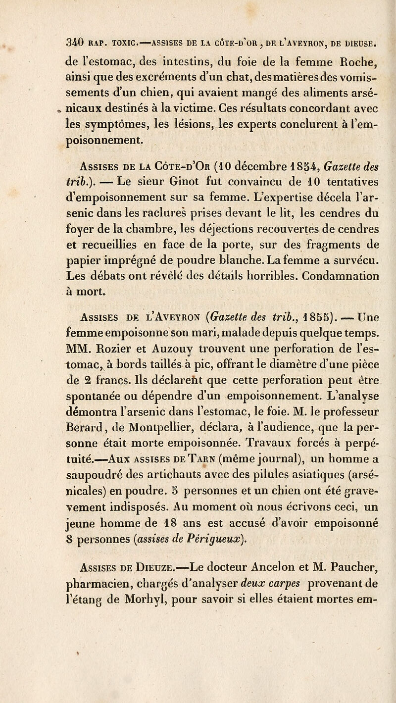 de l'estomac, des intestins, du foie de la femme Roche, ainsi que des excréments d'un chat, des matières des vomis- sements d'un chien, qui avaient mangé des aliments arse- nicaux destinés à la victime. Ces résultats concordant avec les symptômes, les lésions, les experts conclurent à l'em- poisonnement. Assises de la Côte-d'Or (10 décembre 1854, Gazette des trib.). — Le sieur Ginot fut convaincu de 10 tentatives d'empoisonnement sur sa femme. L'expertise décela l'ar- senic dans les raclures prises devant le lit, les cendres du foyer de la chambre, les déjections recouvertes de cendres et recueillies en face de la porte, sur des fragments de papier imprégné de poudre blanche. La femme a survécu. Les débats ont révélé des détails horribles. Condamnation à mort. Assises de l'Aveyron {Gazette des trib., 1855). — Une femme empoisonne son mari, malade depuis quelque temps. MM. Rozier et Auzouy trouvent une perforation de l'es- tomac, à bords taillés à pic, offrant le diamètre d'une pièce de 2 francs. Ils déclarent que cette perforation peut être spontanée ou dépendre d'un empoisonnement. L'analyse démontra l'arsenic dans l'estomac, le foie. M. le professeur Berard, de Montpellier, déclara, à l'audience, que la per- sonne était morte empoisonnée. Travaux forcés à perpé- tuité.—Aux assises de Tarn (même journal), un homme a saupoudré des artichauts avec des pilules asiatiques (arse- nicales) en poudre. 5 personnes et un chien ont été grave- vement indisposés. Au moment où nous écrivons ceci, un jeune homme de 18 ans est accusé d'avoir empoisonné 8 personnes {assises de Péri gueux). Assises de Dieuze.—Le docteur Ancelon et M. Paucher, pharmacien, chargés d'analyser deux carpes provenant de l'étang de Morhyl, pour savoir si elles étaient mortes em-