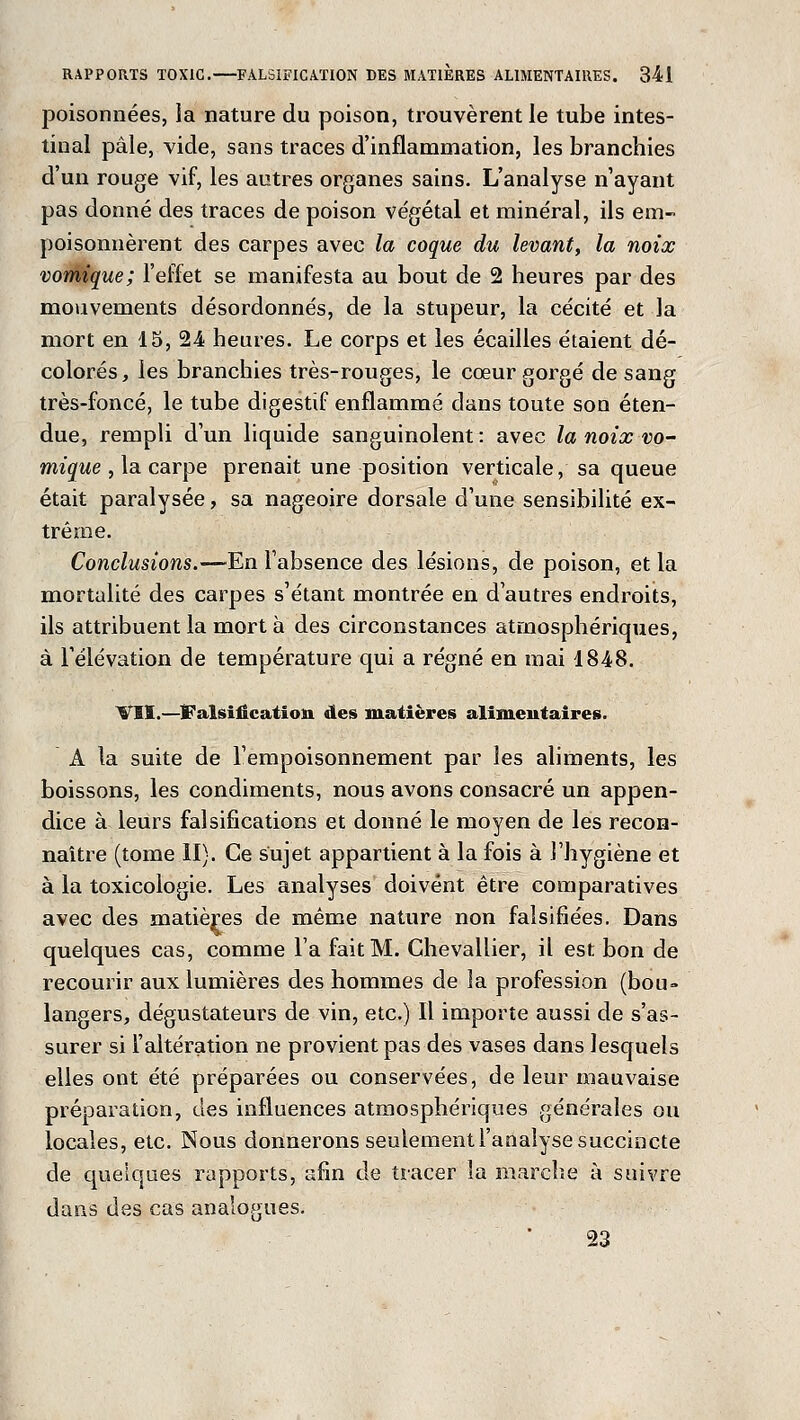 poisonnées, la nature du poison, trouvèrent le tube intes- tinal pâle, vide, sans traces d'inflammation, les branchies d'un rouge vif, les autres organes sains. L'analyse n'ayant pas donné des traces de poison végétal et minéral, ils em- poisonnèrent des carpes avec la coque du levant, la noix vomique; l'effet se manifesta au bout de 2 heures par des mouvements désordonnés, de la stupeur, la cécité et la mort en 15, 24 heures. Le corps et les écailles étaient dé- colorés, les branchies très-rouges, le cœur gorgé de sang très-foncé, le tube digestif enflammé dans toute son éten- due, rempli d'un liquide sanguinolent : avec la noix vo- mique , la carpe prenait une position verticale, sa queue était paralysée, sa nageoire dorsale d'une sensibilité ex- trême. Conclusions.—En l'absence des lésions, de poison, et la mortalité des carpes s'étant montrée en d'autres endroits, ils attribuent la mort à des circonstances atmosphériques, à l'élévation de température qui a régné en mai 1848. VSÏ.—Falsification des matières alimentaires. A la suite de l'empoisonnement par les aliments, les boissons, les condiments, nous avons consacré un appen- dice à leurs falsifications et donné le moyen de les recon- naître (tome II). Ce sujet appartient à la fois à l'hygiène et à la toxicologie. Les analyses doivent être comparatives avec des matières de même nature non falsifiées. Dans quelques cas, comme l'a fait M. Chevallier, il est bon de recourir aux lumières des hommes de la profession (bou» langers, dégustateurs de vin, etc.) Il importe aussi de s'as- surer si l'altération ne provient pas des vases dans lesquels elles ont été préparées ou conservées, de leur mauvaise préparation, des influences atmosphériques générales ou locales, etc. Nous donnerons seulement l'analyse succincte de quelques rapports, afin de tracer la marche à suivre dans des cas analogues. 23