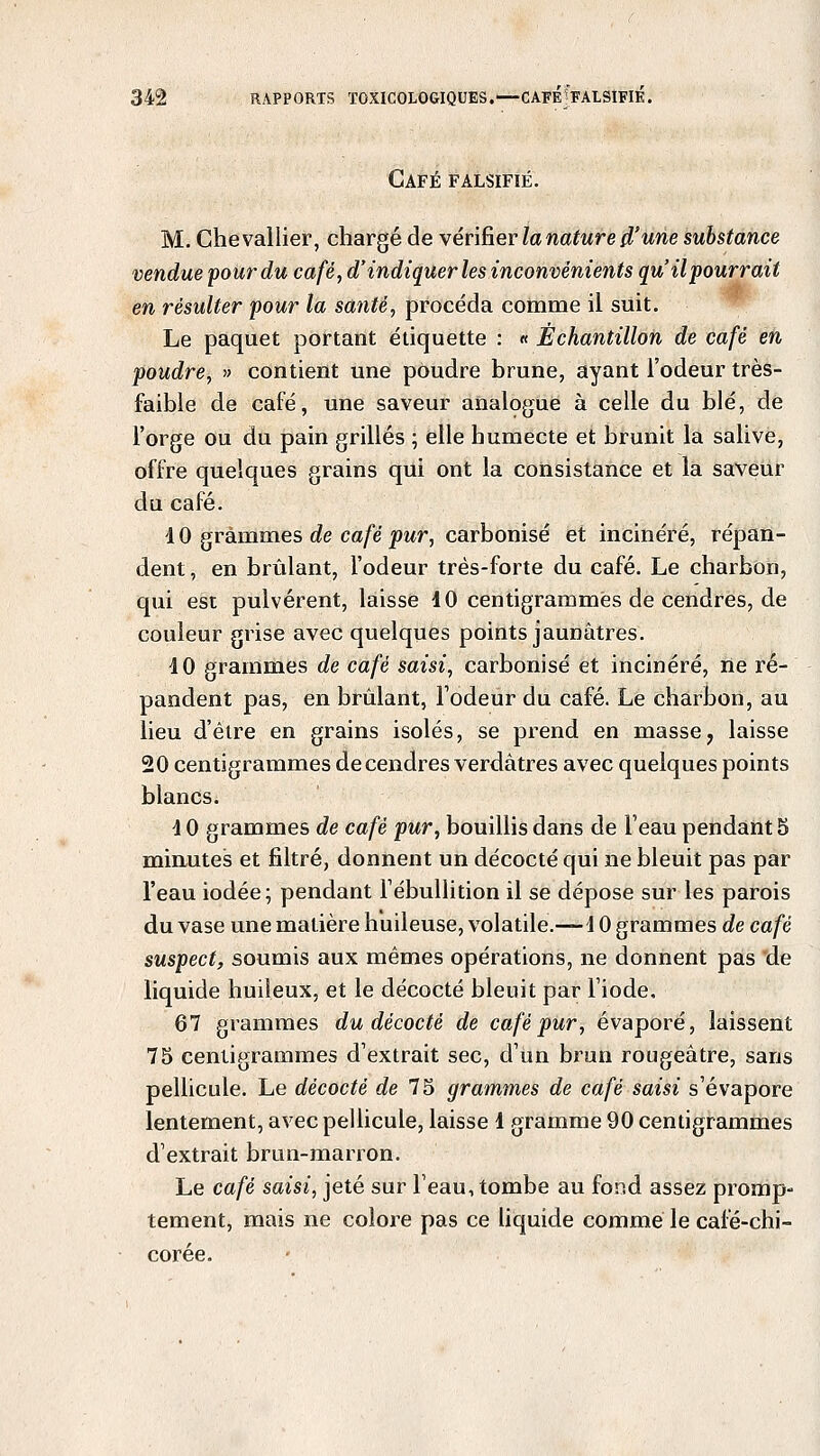 Café falsifié. M. Chevallier, chargé de vérifier la nature d'une substance vendue pour du café, d'indiquer les inconvénients qu'il pourrait en résulter pour la santé, procéda comme il suit. Le paquet portant étiquette : « Échantillon de café en poudre, » contient une poudre brune, ayant l'odeur très- faible de café, une saveur analogue à celle du blé, de l'orge ou du pain grillés ; elle humecte et brunit la salive, offre quelques grains qui ont la consistance et la saveur du café. 4 0 grammes de café pur, carbonisé et incinéré, répan- dent , en brûlant, l'odeur très-forte du café. Le charbon, qui est pulvérent, laisse 10 centigrammes de cendres, de couleur grise avec quelques points jaunâtres. 40 grammes de café saisi, carbonisé et incinéré, ne ré- pandent pas, en brûlant, l'odeur du café. Le charbon, au lieu d'être en grains isolés, se prend en masse, laisse 20 centigrammes de cendres verdàtres avec quelques points blancs. 4 0 grammes de café pur, bouillis dans de l'eau pendant 5 minutes et filtré, donnent un décocté qui ne bleuit pas par l'eau iodée; pendant l'ébullition il se dépose sur les parois du vase une matière huileuse, volatile.-—4 0 grammes de café suspect, soumis aux mêmes opérations, ne donnent pas de liquide huileux, et le décocté bleuit par l'iode. 67 grammes du décocté de café pur, évaporé, laissent 75 centigrammes d'extrait sec, d'un brun rougeâtre, sans pellicule. Le décocté de 75 grammes de café saisi s'évapore lentement, avec pellicule, laisse 1 gramme 90 centigrammes d'extrait brun-marron. Le café saisi, jeté sur l'eau, tombe au fond assez promp- tement, mais ne colore pas ce liquide comme le café-chi- corée.