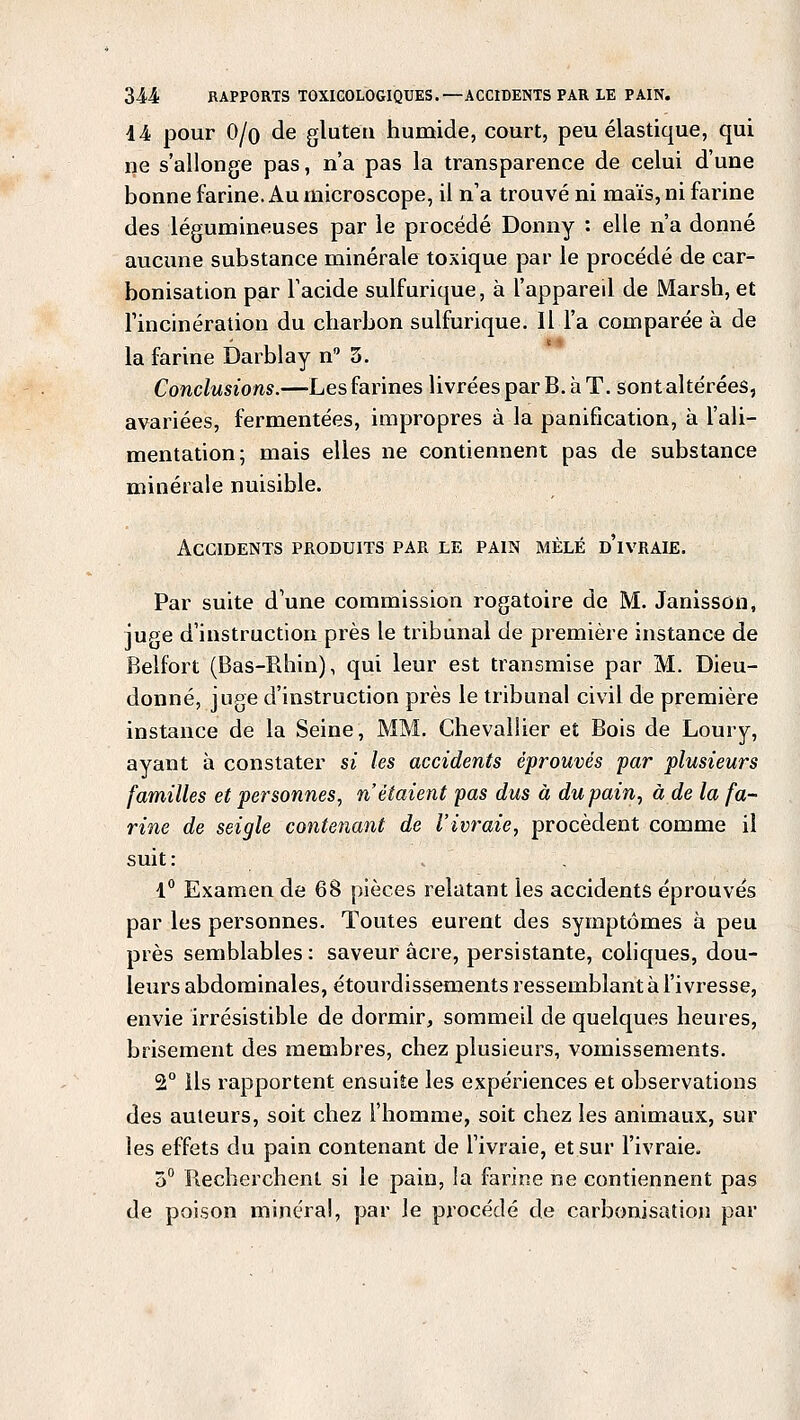 14 pour 0/o de gluten humide, court, peu élastique, qui ne s'allonge pas, n'a pas la transparence de celui d'une bonne farine. Au microscope, il n'a trouvé ni maïs, ni farine des légumineuses par le procédé Donny : elle n'a donné aucune substance minérale toxique par le procédé de car- bonisation par l'acide sulfurique, à l'appareil de Marsh, et l'incinération du charbon sulfurique. Il l'a comparée à de la farine Darblay n° 5. Conclusions.—Les farines livrées par B. à T. sont altérées, avariées, fermentées, impropres à la panification, à l'ali- mentation; mais elles ne contiennent pas de substance minérale nuisible. Accidents produits par le pain mêlé d'ivraie. Par suite d'une commission rogatoire de M. Janisson, juge d'instruction près le tribunal de première instance de Belfort (Bas-Rhin), qui leur est transmise par M. Dieu- donné, juge d'instruction près le tribunal civil de première instance de la Seine, MM. Chevallier et Bois de Loury, ayant à constater si les accidents éprouvés par plusieurs familles et personnes, n'étaient pas dus à du pain, à de la fa- rine de seigle contenant de l'ivraie, procèdent comme il suit : 1° Examen de 68 pièces relatant les accidents éprouvés par les personnes. Toutes eurent des symptômes à peu près semblables : saveur acre, persistante, coliques, dou- leurs abdominales, étourdissements ressemblant à l'ivresse, envie irrésistible de dormir, sommeil de quelques heures, brisement des membres, chez plusieurs, vomissements. 2° ils rapportent ensuite les expériences et observations des auteurs, soit chez l'homme, soit chez les animaux, sur les effets du pain contenant de l'ivraie, et sur l'ivraie. 5° Recherchent si le pain, la farine ne contiennent pas de poison minéral, par le procédé de carbonisation par