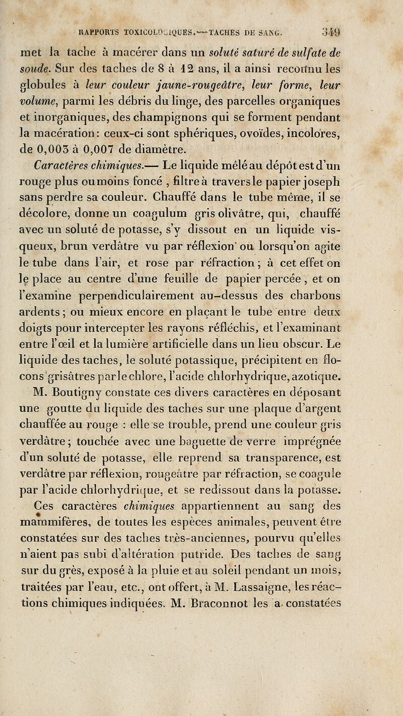 met la tache à macérer dans un soluté saturé de sulfate de soude. Sur des taches de 8 à 42 ans, il a ainsi recortnu les globules à leur couleur jaune-rougeâtre, leur forme, leur volume, parmi les débris du linge, des parcelles organiques et inorganiques, des champignons qui se forment pendant la macération: ceux-ci sont sphériques, ovoïdes, incolores, de 0,003 à 0,007 de diamètre. Caractères chimiques.— Le liquide mêlé au dépôt est d'un rouge plus oumoins foncé , filtre à traversle papier Joseph sans perdre sa couleur. Chauffé dans le tube même, il se décolore, donne un coagulum gris olivâtre, qui, chauffé avec un soluté de potasse, s'y dissout en un liquide vis- queux, brun verdâtre vu par réflexion ou lorsqu'on agite le tube dans l'air, et rose par réfraction ; à cet effet on le place au centre d'une feuille de papier percée , et on l'examine perpendiculairement au-dessus des charbons ardents; ou mieux encore en plaçant le tube entre deux doigts pour intercepter les rayons réfléchis, et l'examinant entre l'oeil et la lumière artificielle dans un lieu obscur. Le liquide des taches, le soluté potassique, précipitent en flo- cons grisâtres parle chlore, l'acide chlorhydrique, azotique. M. Boutigny constate ces divers caractères en déposant une goutte du liquide des taches sur une plaque d'argent chauffée au rouge : elle se trouble, prend une couleur gris verdâtre ; touchée avec une baguette de verre imprégnée d'un soluté de potasse, elle reprend sa transparence, est verdâtre par réflexion, rougeàtre par réfraction, se coagule par l'acide chlorhydrique, et se redissout dans la potasse. Ces caractères chimiques appartiennent au sang des mammifères, de toutes les espèces animales, peuvent être constatées sur des taches très-anciennes, pourvu qu'elles n'aient pas subi d'altération putride. Des taches de sang sur du grès, exposé à la pluie et au soleil pendant un mois, traitées par l'eau, etc., ont offert, à M. Lassaigne, les réac- tions chimiques indiquées. M. Braconnot les a constatées