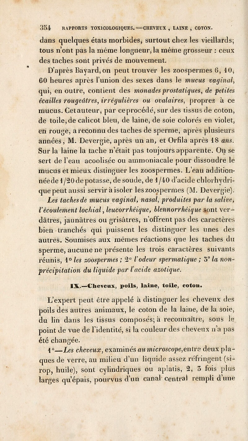 dans quelques états morbides, surtout chez les vieillards; tous n'ont pas la même longueur, la même grosseur : ceux des taches sont privés de mouvement. D'après Bayard,on peut trouver les zoospermes 6, 40, 60 heures après l'union des sexes dans le mucus vaginal, qui, en outre, contient des monades prostatiques, de petites écailles rougeâtres, irrégulières ou ovalaires, propres à ce mucus. Cetauteur, par ce procédé, sur des tissus de coton, de toile,de calicot bleu, de laine, de soie colorés en violet, en rouge, a reconnu des taches de sperme, après plusieurs années, M. Devergie, après un an, et Orfila après 18 ans. Sur la laine la tache n'était pas toujours apparente. On se sert de l'eau acoolisée ou ammoniacale pour dissoudre le mucus et mieux distinguer les zoospermes. L'eau addition- née de 4/20 de potasse, de soude, de 4/40 d'acide chlorhydri- que peut aussi servir à isoler les zoospermes (M. Devergie). Les taches de mucus vaginal, nasal, produites par la salive, l'écoulement lochial, leucorrhéique, blennorrhéique sont ver- dâtres, jaunâtres ou grisâtres, n'offrent pas des caractères bien tranchés qui puissent les distinguer les unes des autres. Soumises aux mêmes réactions que les taches du sperme, aucune ne présente les trois caractères suivants réunis, 1° les zoospermes ; 2° l'odeur spermatique ; 5° la non- précipitation du liquide par ïacide azotique. IX.—Cheveux, poils, laine, toile, coton. L'expert peut être appelé à distinguer les cheveux des poils des autres animaux, le coton de la laine, de la soie, du lin dans les tissus composés; à reconnaître, sous le point de vue de l'identité, si la couleur des cheveux n'a pas été changée. 1°—Les cheveux, examinés au microscope,entre deux pla- ques de verre, au milieu d'un liquide assez réfringent (si- rop, huile), sont cylindriques ou aplatis, 2, 3 fois plus larges qu'épais, pourvus d'un canal central rempli d'une