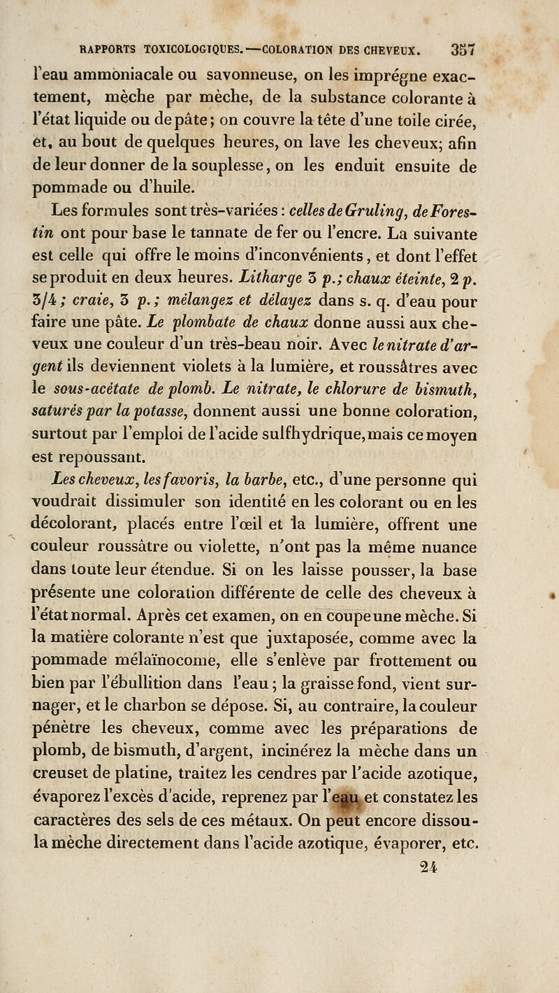 l'eau ammoniacale ou savonneuse, on les imprègne exac- tement, mèche par mèche, de la substance colorante à l'état liquide ou de pâte; on couvre la tête d'une toile cirée, et, au bout de quelques heures, on lave les cheveux; afin de leur donner de la souplesse, on les enduit ensuite de pommade ou d'huile. Les formules sont très-variées : celles de Gruling, de Fores- tin ont pour base le tannate de fer ou l'encre. La suivante est celle qui offre le moins d'inconvénients, et dont l'effet se produit en deux heures. Litharge 3 p.; chaux éteinte, 2 p. 3/4 ; craie, 3 p. ; mélangez et délayez dans s. q. d'eau pour faire une pâte. Le plombate de chaux donne aussi aux che- veux une couleur d'un très-beau noir. Avec le nitrate d'ar- gent ils deviennent violets à la lumière, et roussâtres avec le sous-acétate de plomb. Le nitrate, le chlorure de bismuth, saturés par la potasse, donnent aussi une bonne coloration, surtout par l'emploi de l'acide sulfhydrique,mais ce moyen est repoussant. Les cheveux, les favoris, la barbe, etc., d'une personne qui voudrait dissimuler son identité en les colorant ou en les décolorant, placés entre l'œil et la lumière, offrent une couleur roussâtre ou violette, n'ont pas la même nuance dans toute leur étendue. Si on les laisse pousser, la base présente une coloration différente de celle des cheveux à l'état normal. Après cet examen, on en coupe une mèche. Si la matière colorante n'est que juxtaposée, comme avec la pommade mélaïnocome, elle s'enlève par frottement ou bien par l'ébullition dans l'eau ; la graisse fond, vient sur- nager, et le charbon se dépose. Si, au contraire, la couleur pénètre les cheveux, comme avec les préparations de plomb, de bismuth, d'argent, incinérez la mèche dans un creuset de platine, traitez les cendres par l'acide azotique, évaporez l'excès d'acide, reprenez par l'egu et constatez les caractères des sels de ces métaux. On peut encore dissou- la mèche directement dans l'acide azotique, évaporer, etc. 24