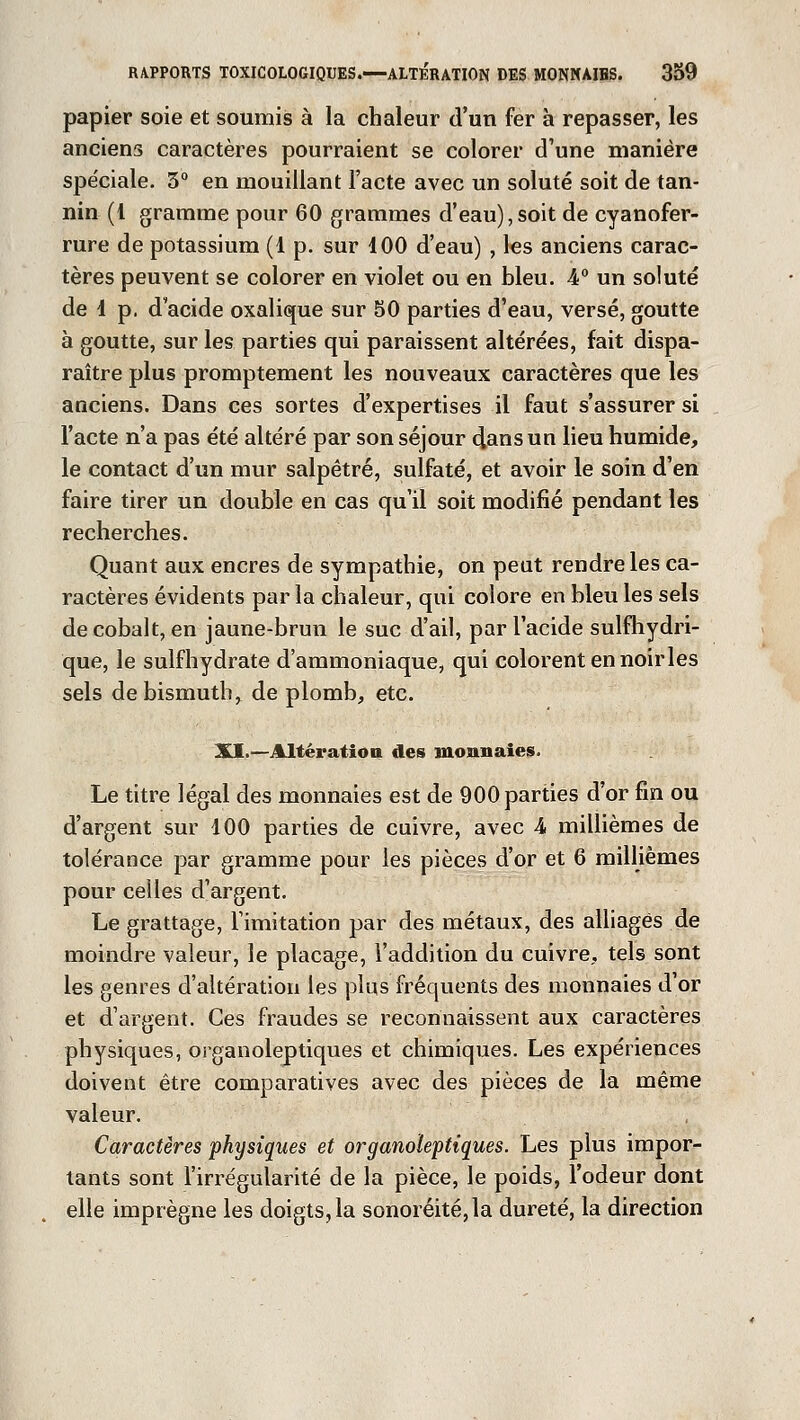 papier soie et soumis à la chaleur d'un fer à repasser, les anciens caractères pourraient se colorer d'une manière spéciale. 3° en mouillant l'acte avec un soluté soit de tan- nin (1 gramme pour 60 grammes d'eau), soit de cyanofer- rure de potassium (1 p. sur 100 d'eau) , les anciens carac- tères peuvent se colorer en violet ou en bleu. A0 un soluté de 1 p. d'acide oxalique sur 50 parties d'eau, versé, goutte à goutte, sur les parties qui paraissent altérées, fait dispa- raître plus promptement les nouveaux caractères que les anciens. Dans ces sortes d'expertises il faut s'assurer si l'acte n'a pas été altéré par son séjour clans un lieu humide, le contact d'un mur salpêtre, sulfaté, et avoir le soin d'en faire tirer un double en cas qu'il soit modifié pendant les recherches. Quant aux encres de sympathie, on peut rendre les ca- ractères évidents par la chaleur, qui colore en bleu les sels de cobalt, en jaune-brun le suc d'ail, par l'acide sulfhydri- que, le sulfhydrate d'ammoniaque, qui colorent en noir les sels de bismuth, de plomb, etc. XI.—Altération des monnaies. Le titre légal des monnaies est de 900 parties d'or fin ou d'argent sur 100 parties de cuivre, avec 4 millièmes de tolérance par gramme pour les pièces d'or et 6 millièmes pour celles d'argent. Le grattage, l'imitation par des métaux, des alliages de moindre valeur, le placage, l'addition du cuivre, tels sont les genres d'altération les plus fréquents des monnaies d'or et d'argent. Ces fraudes se reconnaissent aux caractères physiques, organoleptiques et chimiques. Les expériences doivent être comparatives avec des pièces de la même valeur. Caractères physiques et organoieptiques. Les plus impor- tants sont l'irrégularité de la pièce, le poids, l'odeur dont elle imprègne les doigts, la sonoréité,la dureté, la direction