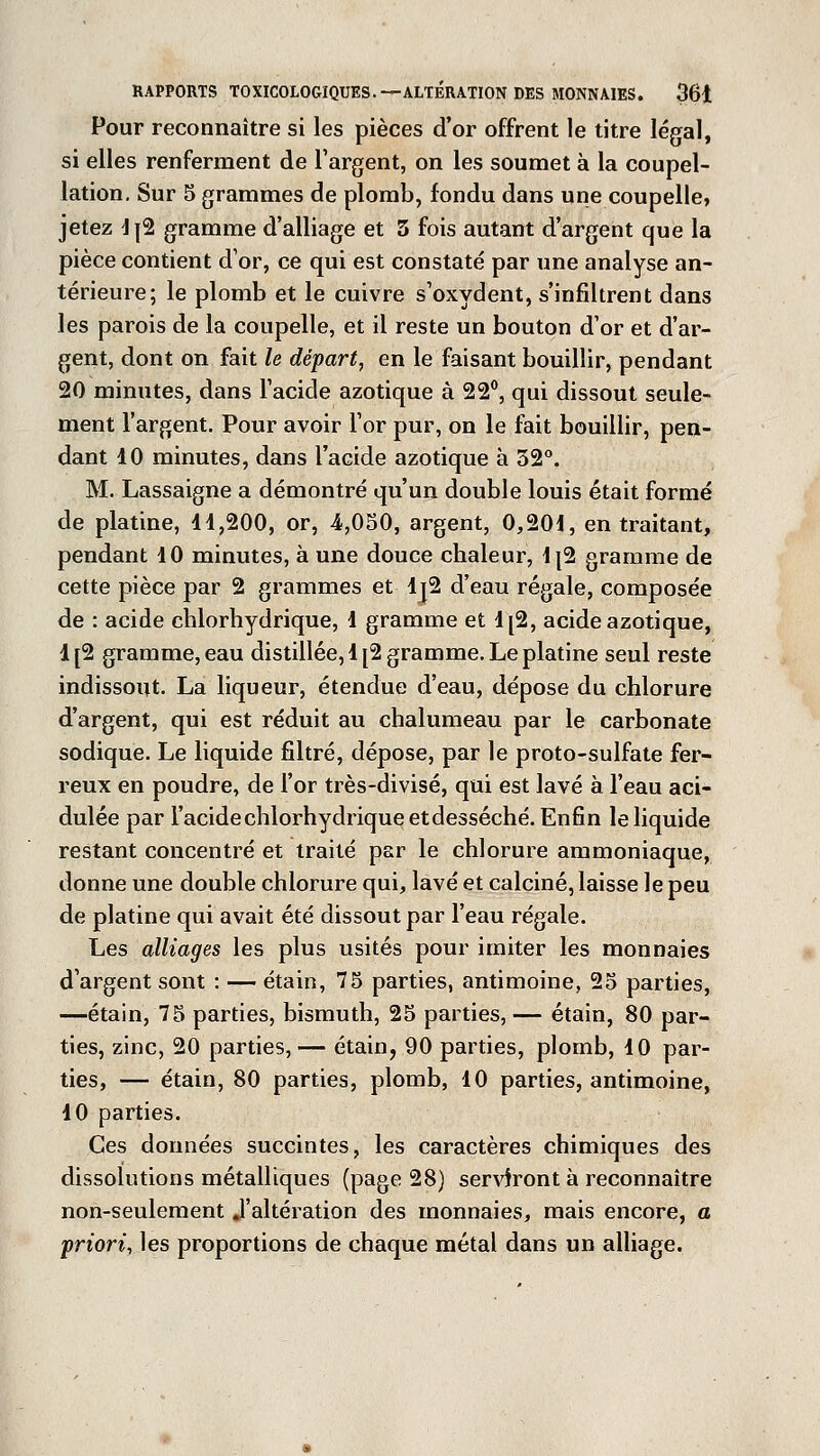 Pour reconnaître si les pièces d'or offrent le titre légal, si elles renferment de l'argent, on les soumet à la coupel- lation. Sur 5 grammes de plomb, fondu dans une coupelle, jetez 4j2 gramme d'alliage et 5 fois autant d'argent que la pièce contient d'or, ce qui est constaté par une analyse an- térieure; le plomb et le cuivre s'oxydent, s'infiltrent dans les parois de la coupelle, et il reste un bouton d'or et d'ar- gent, dont on fait le départ, en le faisant bouillir, pendant 20 minutes, dans l'acide azotique à 22°, qui dissout seule- ment l'argent. Pour avoir l'or pur, on le fait bouillir, pen- dant 10 minutes, dans l'acide azotique à 32°. M. Lassaigne a démontré qu'un double louis était formé de platine, 11,200, or, 4,050, argent, 0,201, en traitant, pendant 10 minutes, à une douce chaleur, 1{2 gramme de cette pièce par 2 grammes et Ij2 d'eau régale, composée de : acide chlorhydrique, 1 gramme et 1[2, acide azotique, 1[2 gramme, eau distillée, 1 [2 gramme. Le platine seul reste indissout. La liqueur, étendue d'eau, dépose du chlorure d'argent, qui est réduit au chalumeau par le carbonate sodique. Le liquide filtré, dépose, par le proto-sulfate fer- reux en poudre, de l'or très-divisé, qui est lavé à l'eau aci- dulée par l'acide chlorhydrique etdesséché. Enfin le liquide restant concentré et traité par le chlorure ammoniaque, donne une double chlorure qui, lavé et calciné, laisse le peu de platine qui avait été dissout par l'eau régale. Les alliages les plus usités pour imiter les monnaies d'argent sont : — étain, 75 parties, antimoine, 25 parties, —étain, 75 parties, bismuth, 25 parties, — étain, 80 par- ties, zinc, 20 parties,— étain, 90 parties, plomb, 10 par- ties, — étain, 80 parties, plomb, 10 parties, antimoine, 10 parties. Ces données succintes, les caractères chimiques des dissolutions métalliques (page 28) serviront à reconnaître non-seulement .l'altération des monnaies, mais encore, a priori, les proportions de chaque métal dans un alliage.