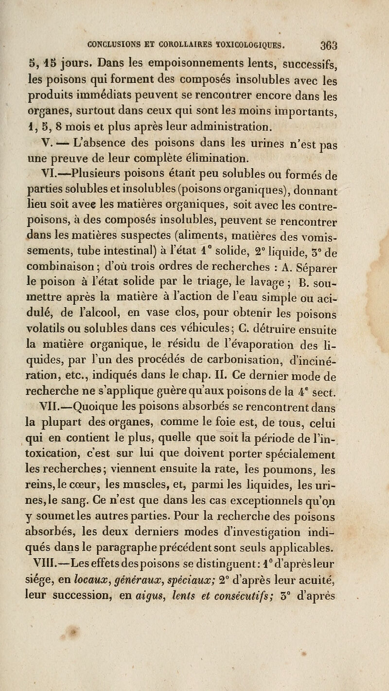 5, 45 jours. Dans les empoisonnements lents, successifs, les poisons qui forment des composés insolubles avec les produits immédiats peuvent se rencontrer encore dans les organes, surtout dans ceux qui sont les moins importants, 1, 5, 8 mois et plus après leur administration. V. — L'absence des poisons dans les urines n'est pas une preuve de leur complète élimination. VI.—Plusieurs poisons étant peu solubles ou formés de parties solubles et insolubles (poisons organiques), donnant lieu soit avee les matières organiques, soit avec les contre- poisons, à des composés insolubles, peuvent se rencontrer dans les matières suspectes (aliments, matières des vomis- sements, tube intestinal) à l'e'tat 4° solide, 2° liquide, 5° de combinaison ; d'où trois ordres de recherches : A. Séparer le poison à l'état solide par le triage, le lavage ; B. sou- mettre après la matière à l'action de l'eau simple ou aci- dulé, de l'alcool, en vase clos, pour obtenir les poisons volatils ou solubles dans ces véhicules; C. détruire ensuite la matière organique, le résidu de l'évaporation des li- quides, par l'un des procédés de carbonisation, d'inciné- ration, etc., indiqués dans le chap. II. Ce dernier mode de recherche ne s'applique guère qu'aux poisons de la 4e sect. VII.—Quoique les poisons absorbés se rencontrent dans la plupart des organes, comme le foie est, de tous, celui qui en contient le plus, quelle que soit la période de Fin-, toxication, c'est sur lui que doivent porter spécialement les recherches; viennent ensuite la rate, les poumons, les reins, le cœur, les muscles, et, parmi les liquides, les uri- nes, le sang. Ce n'est que dans les cas exceptionnels qu'on y soumet les autres parties. Pour la recherche des poisons absorbés, les deux derniers modes d'investigation indi- qués dans le paragraphe précédent sont seuls applicables. VIII.—Les effets despoisons se distinguent: l°d'aprèsleur siège, en locaux, généraux, spéciaux; 2° d'après leur acuité, leur succession, en aigus, lents et consécutifs; 3° d'après