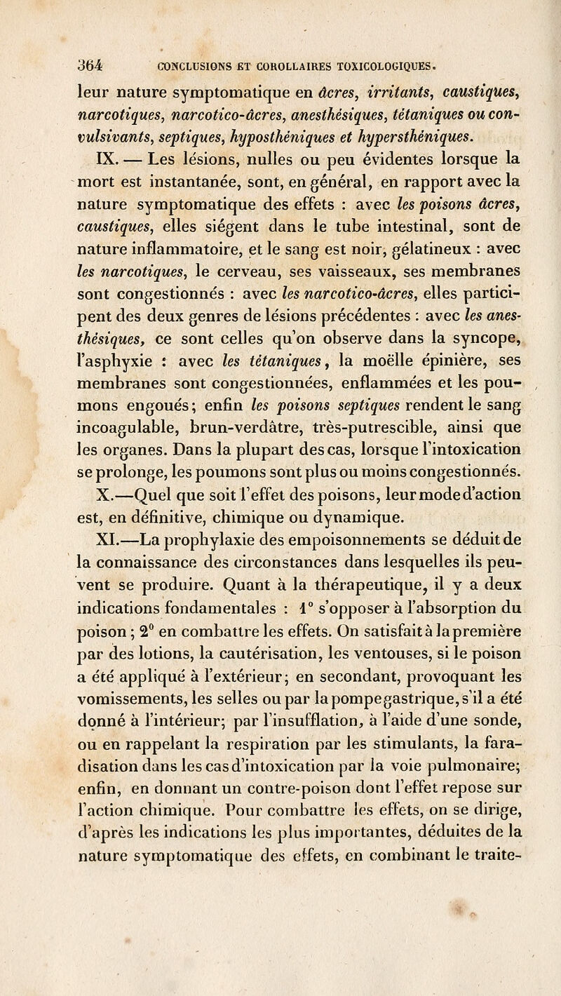 leur nature symptomatique en acres, irritants, caustiques, narcotiques, narcotico-acres, anesthésiques, tétaniques ou con- vulsivants, septiques, hyposthéniques et hypersthéniques. IX. — Les lésions, nulles ou peu évidentes lorsque la mort est instantanée, sont, en général, en rapport avec la nature symptomatique des effets : avec les poisons acres, caustiques, elles siègent dans le tube intestinal, sont de nature inflammatoire, et le sang est noir, gélatineux : avec les narcotiques, le cerveau, ses vaisseaux, ses membranes sont congestionnés : avec les narcotico-âcres, elles partici- pent des deux genres de lésions précédentes : avec les anes- thésiques, ce sont celles qu'on observe dans la syncope, l'asphyxie : avec les tétaniques, la moelle épinière, ses membranes sont congestionnées, enflammées et les pou- mons engoués ; enfin les poisons septiques rendent le sang incoagulable, brun-verdâtre, très-putrescible, ainsi que les organes. Dans la plupart des cas, lorsque l'intoxication se prolonge, les poumons sont plus ou moins congestionnés. X.—Quel que soit l'effet des poisons, leur mode d'action est, en définitive, chimique ou dynamique. XI.—La prophylaxie des empoisonnements se déduit de la connaissance des circonstances dans lesquelles ils peu- vent se produire. Quant à la thérapeutique, il y a deux indications fondamentales : 1° s'opposer à l'absorption du poison ; 2° en combattre les effets. On satisfaite la première par des lotions, la cautérisation, les ventouses, si le poison a été appliqué à l'extérieur; en secondant, provoquant les vomissements, les selles ou par lapompegastrique,s'il a été donné à l'intérieur; par l'insufflation, à l'aide d'une sonde, ou en rappelant la respiration par les stimulants, la fara- disation dans les cas d'intoxication par la voie pulmonaire; enfin, en donnant un contre-poison dont l'effet repose sur l'action chimique. Pour combattre les effets, on se dirige, d'après les indications les plus importantes, déduites de la nature symptomatique des effets, en combinant le traite-