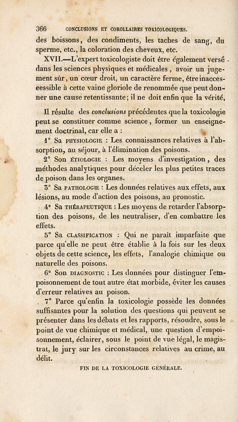 des boissons, des condiments, les taches de sang, du sperme, etc., la coloration des cheveux, etc. XVII.—L'expert toxicologiste doit être également versé . dans les sciences physiques et médicales , avoir un juge- ment sûr, un cœur droit, un caractère ferme, êtreinacces- eessible à cette vaine gloriole de renommée que peut don- ner une cause retentissante; il ne doit enfin que la vérité, Il résulte des conclusions précédentes que la toxicologie peut se constituer comme science, former un enseigne- ment doctrinal, car elle a : d° Sa physiologie : Les connaissances relatives à l'ab- sorption, au séjour, à l'élimination des poisons. 2° Son êtiologie : Les moyens d'investigation , des méthodes analytiques pour déceler les plus petites traces de poison dans les organes. 3° Sa pathologie : Les données relatives aux effets, aux lésions, au mode d'action des poisons, au pronostic. 4° Sa thérapeutique : Les moyens de retarder l'absorp- tion des poisons, de les neutraliser, d'en combattre les effets. 5° Sa classification : Qui ne paraît imparfaite que parce qu'elle ne peut être établie à la fois sur les deux objets de cette science, les effets, l'analogie chimique ou naturelle des poisons. 6° Son diagnostic : Les données pour distinguer l'em- poisonnement de tout autre état morbide, éviter les causes d'erreur relatives au poison. . 7° Parce qu'enfin la toxicologie possède les données suffisantes pour la solution des questions qui peuvent se présenter dans les débats et les rapports, résoudre, sous le point de vue chimique et médical, une question d'empoi- sonnement, éclairer, sous le point de vue légal, le magis- trat, le jury sur les circonstances relatives au crime, au délit. FIN DE LA TOXICOLOGIE GÉNÉRALE.